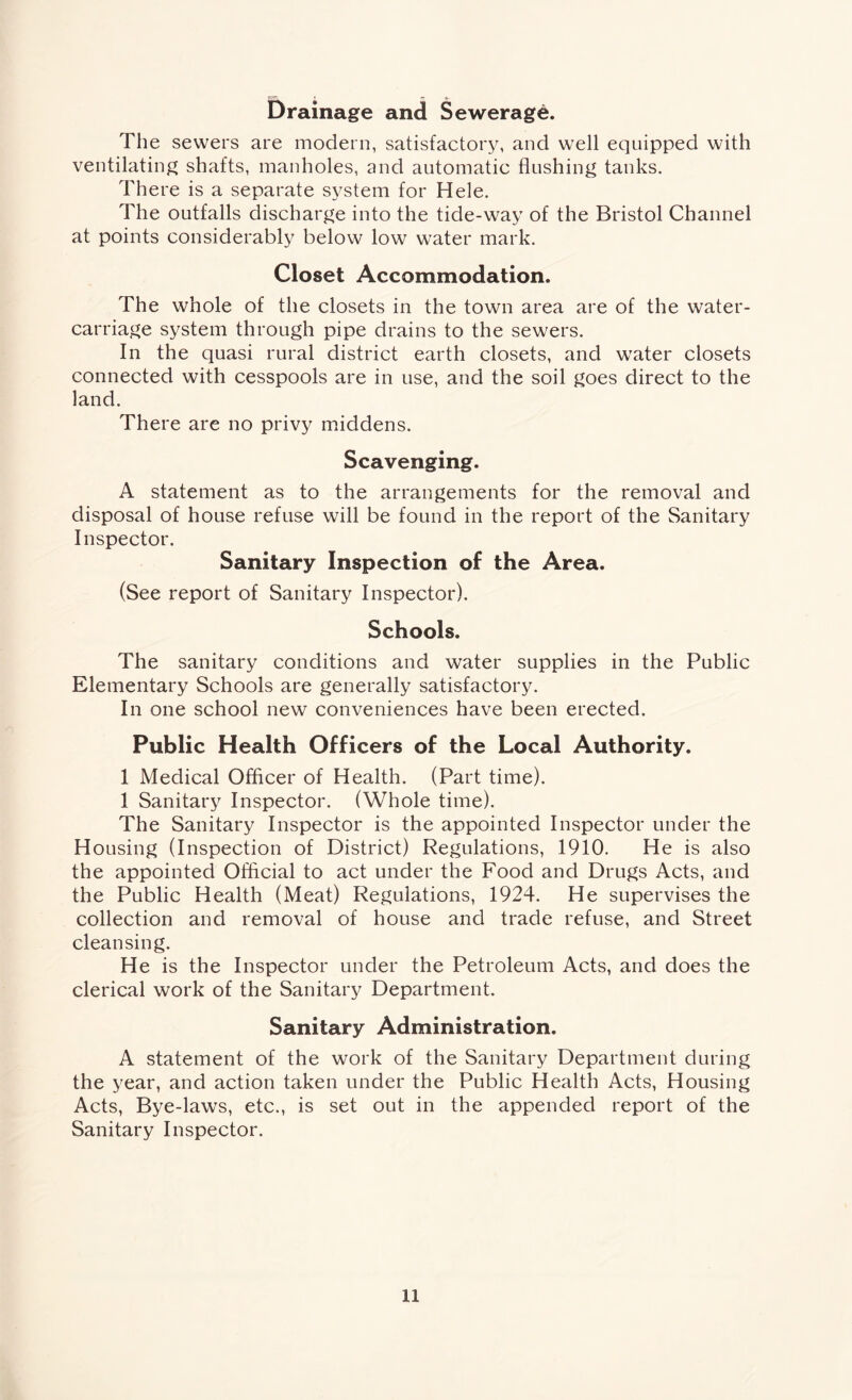 Drainage and Sewerage. The sewers are modern, satisfactory, and well equipped with ventilating shafts, manholes, and automatic flushing tanks. There is a separate system for Hele. The outfalls discharge into the tide-way of the Bristol Channel at points considerably below low water mark. Closet Accommodation. The whole of the closets in the town area are of the water- carriage system through pipe drains to the sewers. In the quasi rural district earth closets, and water closets connected with cesspools are in use, and the soil goes direct to the land. There are no privy middens. Scavenging. A statement as to the arrangements for the removal and disposal of house refuse will be found in the report of the Sanitary Inspector. Sanitary Inspection of the Area. (See report of Sanitary Inspector). Schools. The sanitary conditions and water supplies in the Public Elementary Schools are generally satisfactory. In one school new conveniences have been erected. Public Health Officers of the Local Authority. 1 Medical Officer of Health. (Part time). 1 Sanitary Inspector. (Whole time). The Sanitary Inspector is the appointed Inspector under the Housing (Inspection of District) Regulations, 1910. He is also the appointed Official to act under the Food and Drugs Acts, and the Public Health (Meat) Regulations, 1924. He supervises the collection and removal of house and trade refuse, and Street cleansing. He is the Inspector under the Petroleum Acts, and does the clerical work of the Sanitary Department. Sanitary Administration. A statement of the work of the Sanitary Department during the year, and action taken under the Public Health Acts, Housing Acts, Bye-laws, etc., is set out in the appended report of the Sanitary Inspector.