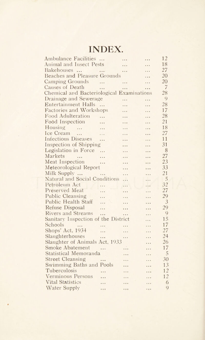 INDEX. Ambulance Facilities ... • • • 12 Animal and Insect Pests • • • 18 Bakehouses ... • • • 27 Beaches and Pleasure Grounds • • • 20 Camping Grounds • • * 20 Causes of Death • • • 7 Chemical and Bacteriological Examinations 28 Drainage and Sewerage • • • 9 Entertainment Halls ... • • • 28 Factories and Workshops • • • 17 Food Adulteration • • • 28 Food Inspection » • • 21 Housing • • • 18 Ice Cream • • • 27 Infectious Diseases • • • 11 Inspection of Shipping • • • 31 Legislation in Force ... • • • 8 Markets • • • 27 Meat Inspection • • • 23 Meteorological Report • • • 33 Milk Supply ... • • • 21 Natural and Social Conditions ... • • • 5 Petroleum Act • • • 32 Preserved Meat • • • 27 Public Cleansing • • • 29 Public Health Staff • • • 3 Refuse Disposal • • • 29 Rivers and Streams • • • 9 Sanitary Inspection of the District • • • 15 Schools • • » 17 Shops’ Act, 1934 • • • 27 Slaughterhouses • • • 24 Slaughter of Animals Act, 1933 • • • 26 Smoke Abatement • • • 17 Statistical Memoranda • • • 5 Street Cleansing • • • 30 Swimming Baths and Pools • • • 13 Tuberculosis • • • 12 Verminous Persons • • • 12 Vital Statistics • • • 6 Water Supply ... ... • i • 9 ♦