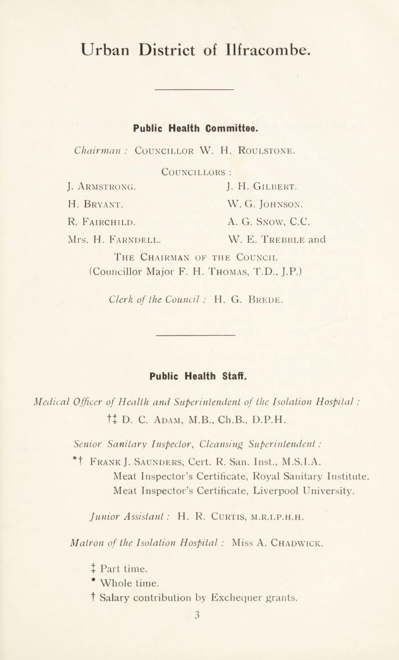 Public Health Committee. Chairman : Councillor W. H. Roulstone. Councillors : J. Armstrong. H. Bryant. R. Fairchild. Mrs. H. Farndell. The Chairman (Councillor Major F. J. H. Gilbert. W. G. Johnson. A. G. Snow, C.C. W. E. Trebble and f the Council . Thomas, T.D., J.P.) Clerk of the Council : H. G. Brede. Public Health Staff. Medical Officer of Health and Superintendent of the Isolation Hospital : tt D. C. Adam, M.B., Ch.B., D.P.H. Senior Sanitary Inspector, Cleansing Superintendent : *t Frank J. Saunders, Cert. R. San. Inst., M.S.l.A. Meat Inspector’s Certificate, Royal Sanitary Institute. Meat Inspector’s Certificate, Liverpool University. Junior Assistant: H. R. Curtis, m.r.i.p.h.h. Matron of the Isolation Hospital : Miss A. Chadwick. t Part time. * Whole time. t Salary contribution by Exchequer grants.