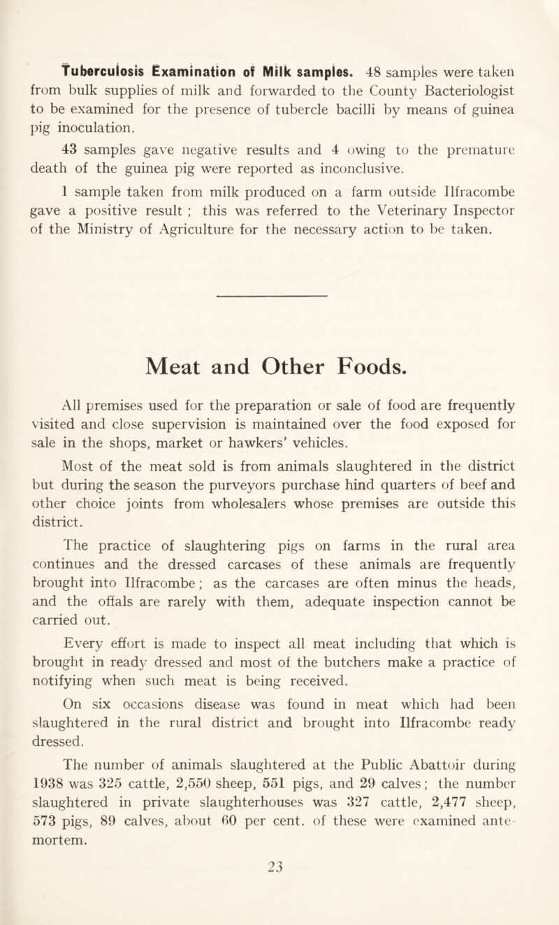 Tuberculosis Examination of Milk samples. 48 samples were taken from bulk supplies of milk and forwarded to the County Bacteriologist to be examined for the presence of tubercle bacilli by means of guinea pig inoculation. 43 samples gave negative results and 4 owing to the premature death of the guinea pig were reported as inconclusive. 1 sample taken from milk produced on a farm outside Ilfracombe gave a positive result ; this was referred to the Veterinary Inspector of the Ministry of Agriculture for the necessary action to be taken. Meat and Other Foods. All premises used for the preparation or sale of food are frequently visited and close supervision is maintained over the food exposed for sale in the shops, market or hawkers’ vehicles. Most of the meat sold is from animals slaughtered in the district but during the season the purveyors purchase hind quarters of beef and other choice joints from wholesalers whose premises are outside this district. The practice of slaughtering pigs on farms in the rural area continues and the dressed carcases of these animals are frequently brought into Ilfracombe; as the carcases are often minus the heads, and the offals are rarely with them, adequate inspection cannot be carried out. Every effort is made to inspect all meat including that which is brought in ready dressed and most of the butchers make a practice of notifying when such meat is being received. On six occasions disease was found in meat which had been slaughtered in the rural district and brought into Ilfracombe ready dressed. The number of animals slaughtered at the Public Abattoir during 1938 was 325 cattle, 2,550 sheep, 551 pigs, and 29 calves; the number slaughtered in private slaughterhouses was 327 cattle, 2,477 sheep, 573 pigs, 89 calves, about 60 per cent, of these were examined ante- mortem.