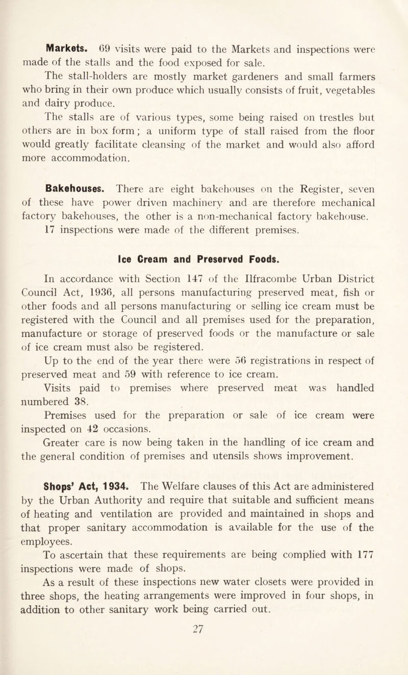 Markets* 69 visits were paid to the Markets and inspections were made of the stalls and the food exposed for sale. The stall-holders are mostly market gardeners and small farmers who bring in their own produce which usually consists of fruit, vegetables and dairy produce. The stalls are of various types, some being raised on trestles but others are in box form; a uniform type of stall raised from the floor would greatly facilitate cleansing of the market and would also afford more accommodation. Bakehouses. There are eight bakehouses on the Register, seven of these have power driven machinery and are therefore mechanical factory bakehouses, the other is a non-mechanical factory bakehouse. 17 inspections were made of the different premises. Ice Cream and Preserved Foods. In accordance with Section 147 of the Ilfracombe Urban District Council Act, 1936, all persons manufacturing preserved meat, fish or other foods and all persons manufacturing or selling ice cream must be registered with the Council and all premises used for the preparation, manufacture or storage of preserved foods or the manufacture or sale of ice cream must also be registered. Up to the end of the year there were 56 registrations in respect of preserved meat and 59 with reference to ice cream. Visits paid to premises where preserved meat was handled numbered 38. Premises used for the preparation or sale of ice cream were inspected on 42 occasions. Greater care is now being taken in the handling of ice cream and the general condition of premises and utensils shows improvement. Shops1 Act, 1934, The Welfare clauses of this Act are administered by the Urban Authority and require that suitable and sufficient means of heating and ventilation are provided and maintained in shops and that proper sanitary accommodation is available for the use of the employees. To ascertain that these requirements are being complied with 177 inspections were made of shops. As a result of these inspections new water closets were provided in three shops, the heating arrangements were improved in four shops, in addition to other sanitary work being carried out.