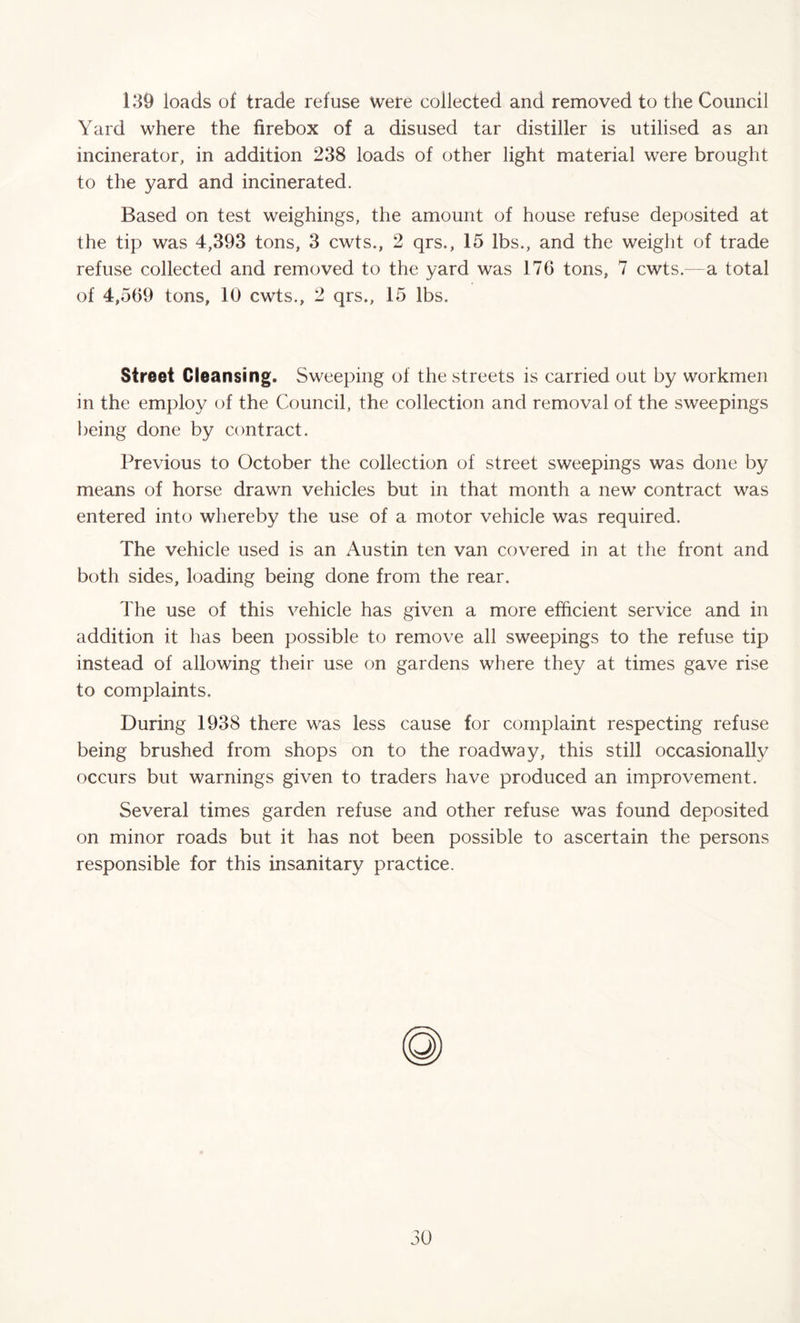 139 loads of trade refuse were collected and removed to the Council Yard where the firebox of a disused tar distiller is utilised as an incinerator, in addition 238 loads of other light material were brought to the yard and incinerated. Based on test weighings, the amount of house refuse deposited at the tip was 4,393 tons, 3 cwts., 2 qrs., 15 lbs., and the weight of trade refuse collected and removed to the yard was 176 tons, 7 cwts.—a total of 4,569 tons, 10 cwts., 2 qrs., 15 lbs. Street Cleansing. Sweeping of the streets is carried out by workmen in the employ of the Council, the collection and removal of the sweepings being done by contract. Previous to October the collection of street sweepings was done by means of horse drawn vehicles but in that month a new contract was entered into whereby the use of a motor vehicle was required. The vehicle used is an Austin ten van covered in at the front and both sides, loading being done from the rear. The use of this vehicle has given a more efficient service and in addition it has been possible to remove all sweepings to the refuse tip instead of allowing their use on gardens where they at times gave rise to complaints. During 1938 there was less cause for complaint respecting refuse being brushed from shops on to the roadway, this still occasionally occurs but warnings given to traders have produced an improvement. Several times garden refuse and other refuse was found deposited on minor roads but it has not been possible to ascertain the persons responsible for this insanitary practice. 80
