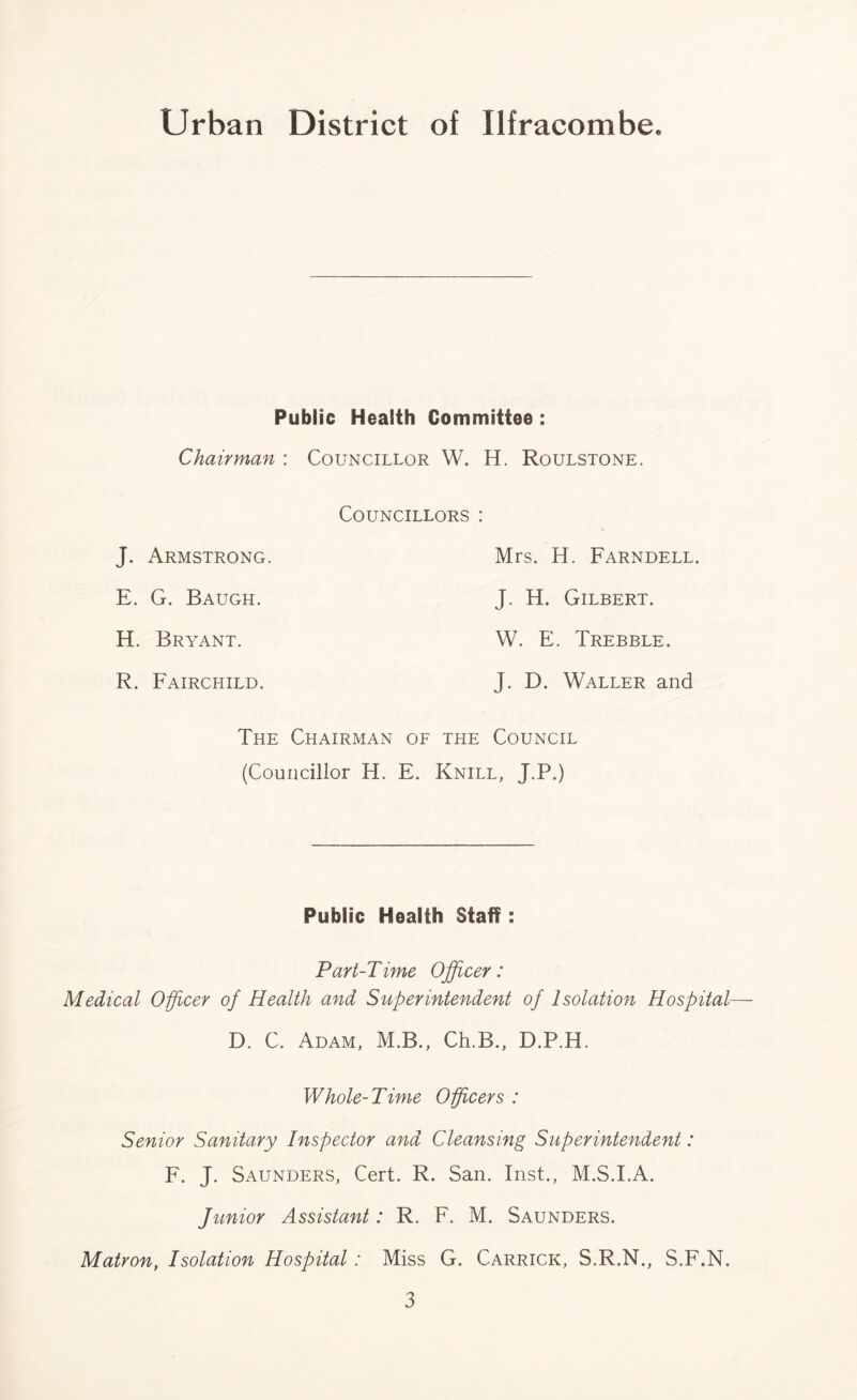 Public Health Committee : Chairman : Councillor W. H. Roulstone. J. Armstrong. E. G. Baugh. H. Bryant. R. Fairchild. Councillors : Mrs. H. Farndell. J. H. Gilbert. W. E. Trebble. J. D. Waller and The Chairman of the Council (Councillor H. E. Knill, J.P.) Public Health Staff: Part-Time Officer: Medical Officer of Health and Superintendent of Isolation Hospital— D. C. Adam, M.B., Ch.B., D.P.H. Whole-Time Officers : Senior Sanitary Inspector and Cleansing Superintendent: F. J. Saunders, Cert. R. San. Inst., M.S.I.A. Junior Assistant: R. F. M. Saunders. Matron, Isolation Hospital : Miss G. Carrick, S.R.N., S.F.N.