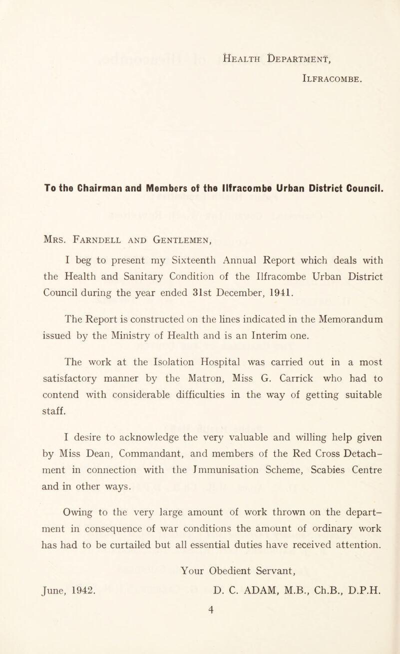 Health Department, Ilfracombe. To the Chairman and Members of the Ilfracombe Urban District Council. Mrs. Farndell and Gentlemen, I beg to present my Sixteenth Annual Report which deals with the Health and Sanitary Condition of the Ilfracombe Urban District Council during the year ended 31st December, 1941. The Report is constructed on the lines indicated in the Memorandum issued by the Ministry of Health and is an Interim one. The work at the Isolation Hospital was carried out in a most satisfactory manner by the Matron, Miss G. Carrick who had to contend with considerable difficulties in the way of getting suitable staff. I desire to acknowledge the very valuable and willing help given by Miss Dean, Commandant, and members of the Red Cross Detach- ment in connection with the Immunisation Scheme, Scabies Centre and in other ways. Owing to the very large amount of work thrown on the depart- ment in consequence of war conditions the amount of ordinary work has had to be curtailed but all essential duties have received attention. June, 1942. Your Obedient Servant, D. C. ADAM, M.B., Ch.B., D.P.H.