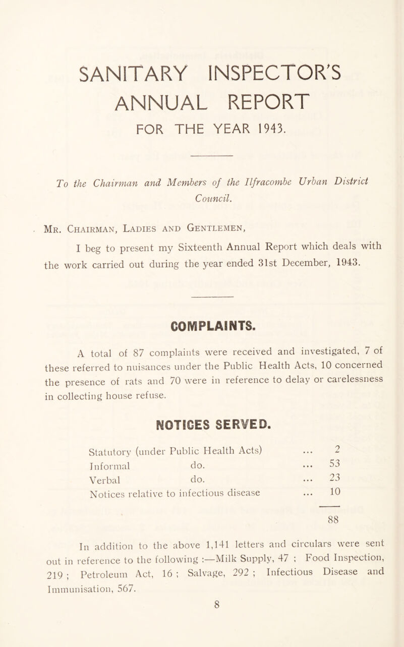 SANITARY INSPECTOR’S ANNUAL REPORT FOR THE YEAR 19-13. To the Chairman and Members of the Ilfracombe Urban District Council. Mr. Chairman, Ladies and Gentlemen, I beg to present my Sixteenth Annual Report which deals with the work carried out during the year ended 31st December, 1943. COMPLAINTS. A total of 87 complaints were received and investigated, 7 of these referred to nuisances under the Public Health Acts, 10 concerned the presence of rats and 70 were in reference to delay or carelessness in collecting house refuse. NOTICES SERVED. Statutory (under Public Health Acts) ... 2 Informal do. ••• 53 Verbal do. ••• 23 Notices relative to infectious disease ... 10 88 In addition to the above 1,141 letters and circulars were sent out in reference to the following Milk Supply, 47 ; Food Inspection, 219 ; Petroleum Act, 16 ; Salvage, 292 ; Infectious Disease and Immunisation, 567.