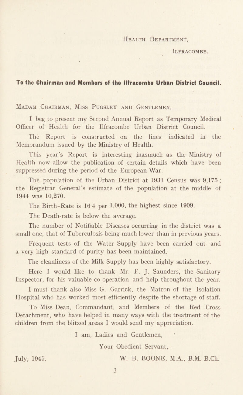 Health Department, Ilfracombe. To the Chairman and Members of the Ilfracombe Urban District Council. Madam Chairman, Miss Pugsley and Gentlemen, I beg to present my Second Annual Report as Temporary Medical Officer of Health for the Ilfracombe Urban District Council. The Report is constructed on the lines indicated in the Memorandum issued by the Ministry of Health. This year’s Report is interesting inasmuch as the Ministry of Health now allow the publication of certain details which have been suppressed during the period of the European War. The population of the Urban District at 1931 Census was 9,175 ; the Registrar General’s estimate of the population at the middle of 1944 was 10,270. The Birth-Rate is 16 4 per 1,000, the highest since 1909. The Death-rate is below the average. The number of Notifiable Diseases occurring in the district was a small one, that of Tuberculosis being much lower than in previous years. Frequent tests of the Water Supply have been carried out and a very high standard of purity has been maintained. The cleanliness of the Milk Supply has been highly satisfactory. Here I would like to thank Mr. F. J. Saunders, the Sanitary Inspector, for his valuable co-operation and help throughout the year. I must thank also Miss G. Garrick, the Matron of the Isolation Hospital who has worked most efficiently despite the shortage of staff. To Miss Dean, Commandant, and Members of the Red Cross Detachment, who have helped in many ways with the treatment of the children from the blitzed areas I would send my appreciation. I am, Ladies and Gentlemen, Your Obedient Servant, W. B. BOONE, M.A., B.M. B.Ch. July, 1945.