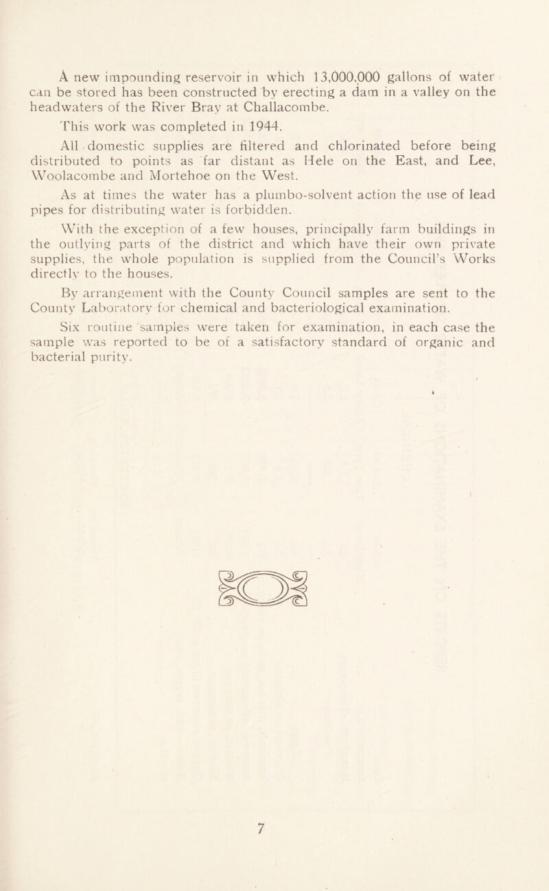 A new impounding reservoir in which 13,000,000 gallons of water can be stored has been constructed by erecting a dam in a valley on the headwaters of the River Bray at Challacombe. This work was completed in 1944. All domestic supplies are filtered and chlorinated before being distributed to points as far distant as Hele on the East, and Lee, Woolacombe and Mortehoe on the West. As at times the water has a plumbo-solvent action the use of lead pipes for distributing water is forbidden. With the exception of a few houses, principally farm buildings in the outlying parts of the district and which have their own private supplies, the whole population is supplied from the Council’s Works directly to the houses. By arrangement with the County Council samples are sent to the County Laboratory for chemical and bacteriological examination. Six routine samples were taken for examination, in each case the sample was reported to be of a satisfactory standard of organic and bacterial purity. i