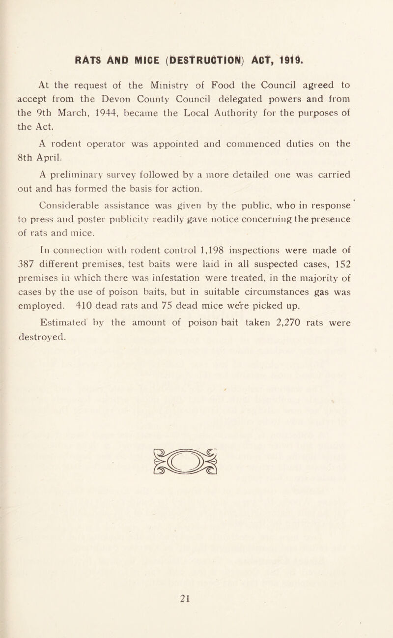 RATS AND MICE (DESTRUCTION) ACT, 1919. At the request of the Ministry of Food the Council agreed to accept from the Devon County Council delegated powers and from the 9th March, 1944, became the Local Authority for the purposes of the Act. A rodent operator was appointed and commenced duties on the 8th April. A preliminary survey followed by a more detailed one was carried out and has formed the basis for action. Considerable assistance was given by the public, who in response to press and poster publicity readily gave notice concerning the presence of rats and mice. In connection with rodent control 1,198 inspections were made of 387 different premises, test baits were laid in all suspected cases, 152 premises in which there was infestation were treated, in the majority of cases by the use of poison baits, but in suitable circumstances gas was employed. 410 dead rats and 75 dead mice were picked up. Estimated by the amount of poison bait taken 2,270 rats were destroyed.