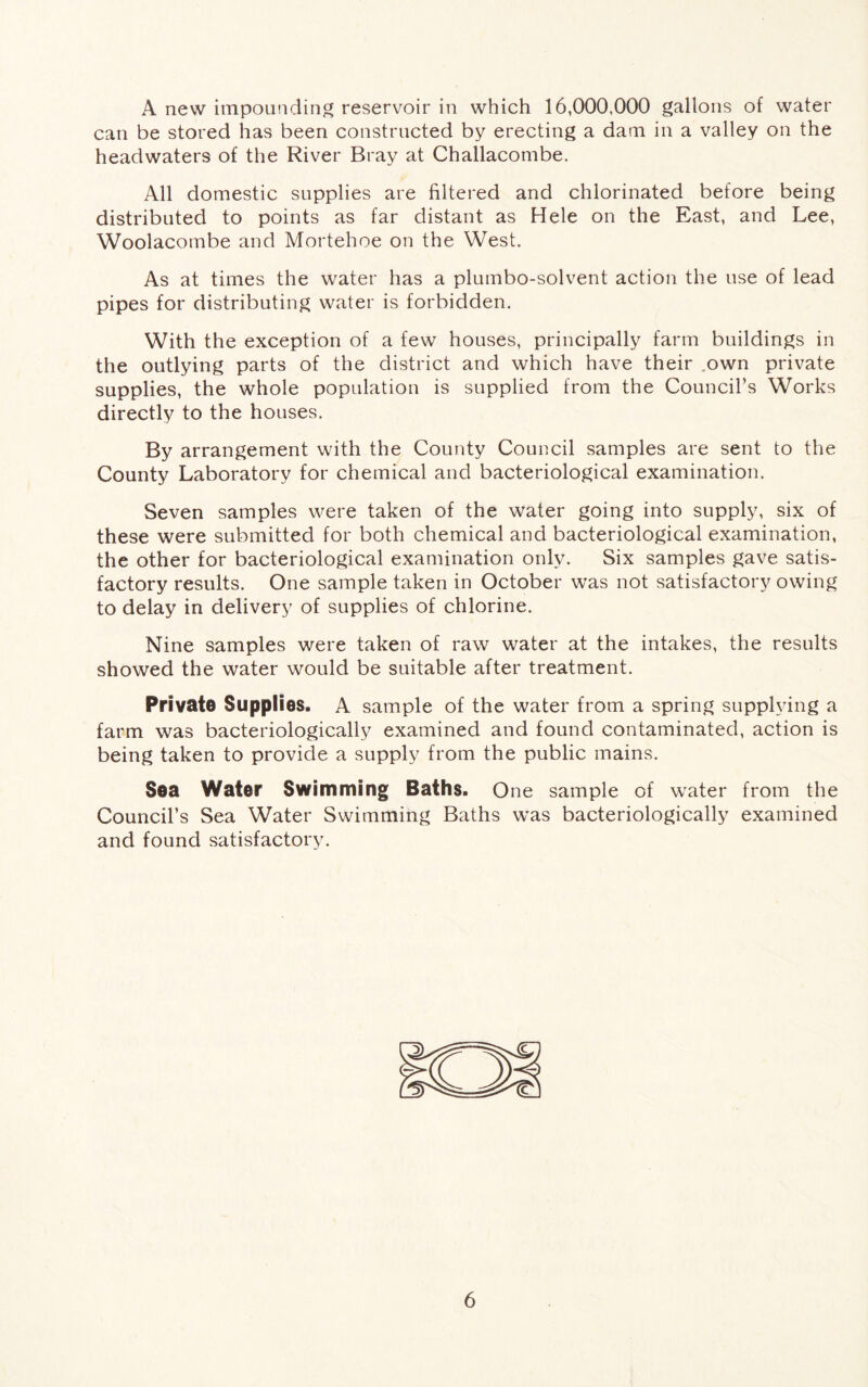 A new impounding reservoir in which 16,000,000 gallons of water can be stored has been constructed by erecting a dam in a valley on the headwaters of the River Bray at Challacombe. All domestic supplies are filtered and chlorinated before being distributed to points as far distant as Hele on the East, and Lee, Woolacombe and Mortehoe on the West. As at times the water has a plumbo-solvent action the use of lead pipes for distributing water is forbidden. With the exception of a few houses, principally farm buildings in the outlying parts of the district and which have their .own private supplies, the whole population is supplied from the Councils Works directly to the houses. By arrangement with the County Council samples are sent to the County Laboratory for chemical and bacteriological examination. Seven samples were taken of the water going into supply, six of these were submitted for both chemical and bacteriological examination, the other for bacteriological examination only. Six samples gave satis- factory results. One sample taken in October was not satisfactory owing to delay in delivery of supplies of chlorine. Nine samples were taken of raw water at the intakes, the results showed the water would be suitable after treatment. Private Supplies. A sample of the water from a spring supplying a farm was bacteriologically examined and found contaminated, action is being taken to provide a supply from the public mains. Sea Water Swimming Baths. One sample of water from the Council’s Sea Water Swimming Baths was bacteriologically examined and found satisfactory.