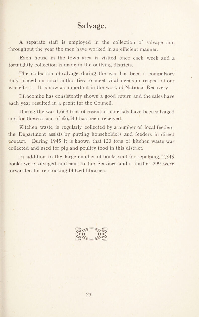 Salvage. A separate staff is employed in the collection of salvage and throughout the year the men have worked in an efficient manner. Each house in the town area is visited once each week and a fortnightly collection is made in the outlying districts. The collection of salvage during the war has been a compulsory duty placed on local authorities to meet vital needs in respect of our war effort. It is now as important in the work of National Recovery. Ilfracombe has consistently shown a good return and the sales have each year resulted in a profit for the Council. During the war 1,668 tons of essential materials have been salvaged and for these a sum of £6,543 has been received. Kitchen waste is regularly collected by a number of local feeders, the Department assists by putting householders and feeders in direct contact. During 1945 it is known that 120 tons of kitchen waste was collected and used for pig and poultry food in this district. In addition to the large number of books sent for repulping, 2,345 books were salvaged and sent to the Services and a further 299 were forwarded for re-stocking blitzed libraries.