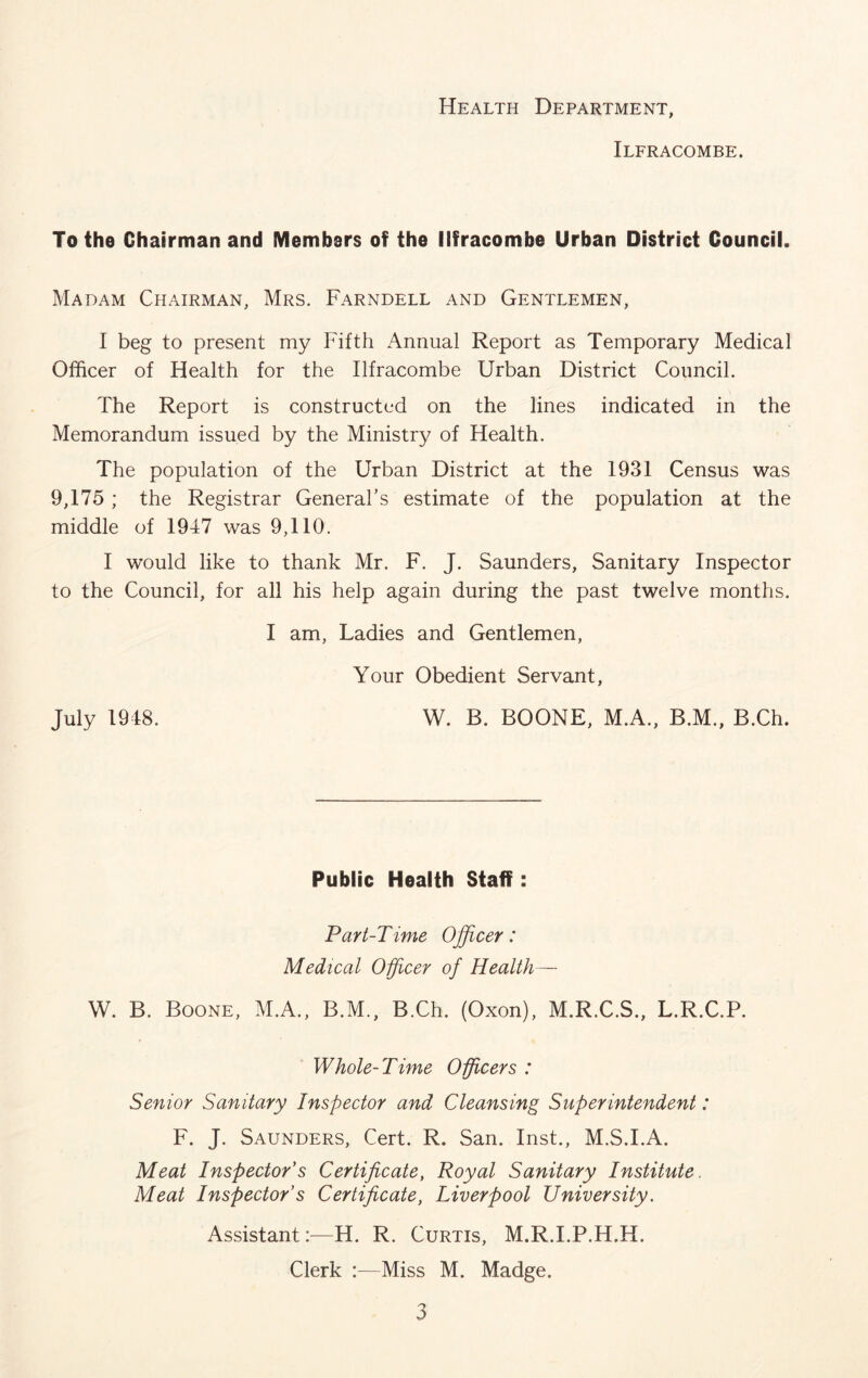 Health Department, Ilfracombe. To the Chairman and Members of the Ilfracombe Urban District Council, Madam Chairman, Mrs. Farndell and Gentlemen, I beg to present my Fifth Annual Report as Temporary Medical Officer of Health for the Ilfracombe Urban District Council. The Report is constructed on the lines indicated in the Memorandum issued by the Ministry of Health. The population of the Urban District at the 1931 Census was 9,175 ; the Registrar General’s estimate of the population at the middle of 1947 was 9,110. I would like to thank Mr. F. J. Saunders, Sanitary Inspector to the Council, for all his help again during the past twelve months. I am, Ladies and Gentlemen, Your Obedient Servant, July 1948. W. B. BOONE, M.A., B.M., B.Ch. Public Health Staff: Part-Time Officer: Medical Officer of Health— W. B. Boone, M.A., B.M., B.Ch. (Oxon), M.R.C.S., L.R.C.P. Whole-Time Officers : Senior Sanitary Inspector and Cleansing Superintendent: F. J. Saunders, Cert. R. San. Inst., M.S.I.A. Meat Inspector’s Certificate, Royal Sanitary Institute. Meat Inspector’s Certificate, Liverpool University. Assistant:—H. R. Curtis, M.R.I.P.H.H. Clerk :—Miss M. Madge.