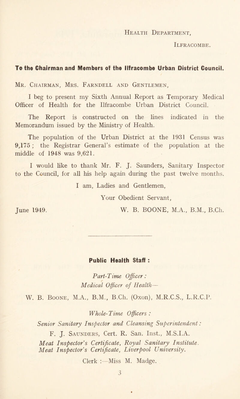 Health Department, Ilfracombe. To the Chairman and Members of the Ilfracombe Urban District Council. Mr. Chairman, Mrs. Farndell and Gentlemen, I beg to present my Sixth Annual Report as Temporary Medical Officer of Health for the Ilfracombe Urban District Council. The Report is constructed on the lines indicated in the Memorandum issued by the Ministry of Health. The population of the Urban District at the 1931 Census was 9,175 ; the Registrar General’s estimate of the population at the middle of 1948 was 9,621. I would like to thank Mr. F. J. Saunders, Sanitary Inspector to the Council, for all his help again during the past twelve months. I am, Ladies and Gentlemen, Your Obedient Servant, June 1949. W. B. BOONE, M.A., B.M., B.Ch. Public Health Staff: Part-Time Officer: y Medical Officer of Health— W. B. Boone, M.A., B.M., B.Ch. (Oxon), M.R.C.S., L.R.C.P. Whole-Time Officers : Senior Sanitary Inspector and Cleansing Superintendent: F. J. Saunders, Cert. R. San. Inst., M.S.I.A. Meat Inspector s Certificate, Royal Sanitary Institute. Meat Inspector s Certificate, Liverpool University. Clerk :—Miss M. Madge, 3 »