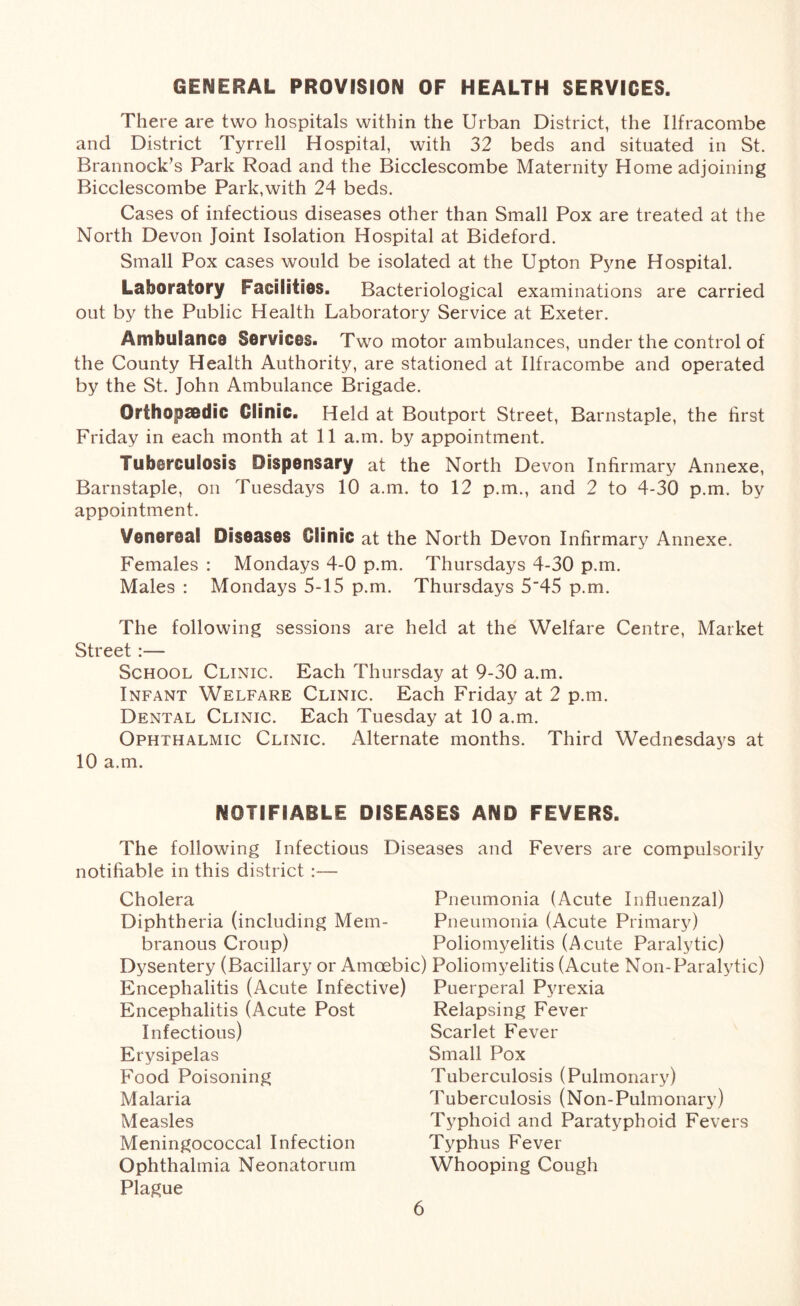 GENERAL PROVISION OF HEALTH SERVICES. There are two hospitals within the Urban District, the Ilfracombe and District Tyrrell Hospital, with 32 beds and situated in St. Brannock’s Park Road and the Bicclescombe Maternity Home adjoining Bicclescombe Park,with 24 beds. Cases of infectious diseases other than Small Pox are treated at the North Devon Joint Isolation Hospital at Bideford. Small Pox cases would be isolated at the Upton Pyne Hospital. Laboratory Facilities. Bacteriological examinations are carried out by the Public Health Laboratory Service at Exeter. Ambulance Services. Two motor ambulances, under the control of the County Health Authority, are stationed at Ilfracombe and operated by the St. John Ambulance Brigade. Orfhopsedic Clinic. Held at Boutport Street, Barnstaple, the first Friday in each month at 11 a.m. by appointment. Tuberculosis Dispensary at the North Devon Infirmary Annexe, Barnstaple, on Tuesdays 10 a.m. to 12 p.m., and 2 to 4-30 p.m. by appointment. Venereal Diseases Clinic at the North Devon Infirmary Annexe. Females : Mondays 4-0 p.m. Thursdays 4-30 p.m. Males : Mondays 5-15 p.m. Thursdays 5'45 p.m. The following sessions are held at the Welfare Centre, Market Street :— School Clinic. Each Thursday at 9-30 a.m. Infant Welfare Clinic. Each Friday at 2 p.m. Dental Clinic. Each Tuesday at 10 a.m. Ophthalmic Clinic. Alternate months. Third Wednesdays at 10 a.m. NOTIFIABLE DISEASES AND FEVERS. The following Infectious Diseases and Fevers are compulsorily notifiable in this district :— Cholera Diphtheria (including Mem- branous Croup) Dysentery (Bacillary or Amoebic) Encephalitis (Acute Infective) Encephalitis (Acute Post Infectious) Erysipelas Food Poisoning Malaria Measles Meningococcal Infection Ophthalmia Neonatorum Plague Pneumonia (Acute Influenzal) Pneumonia (Acute Primary) Poliomyelitis (Acute Paralytic) Poliomyelitis (Acute Non-Paralytic) Puerperal Pyrexia Relapsing Fever Scarlet Fever Small Pox Tuberculosis (Pulmonary) Tuberculosis (Non-Pulmonary) Typhoid and Paratyphoid Fevers Typhus Fever Whooping Cough