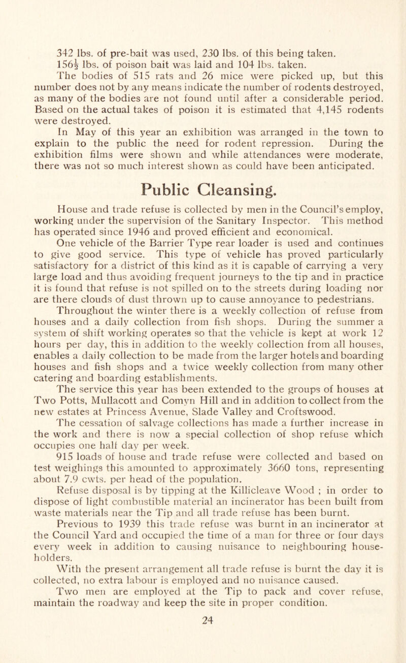 342 lbs. of pre-bait was used, 230 lbs. of this being taken. 156^ lbs. of poison bait was laid and 104 lbs. taken. The bodies of 515 rats and 26 mice were picked up, but this number does not by any means indicate the number of rodents destroyed, as many of the bodies are not found until after a considerable period. Based on the actual takes of poison it is estimated that 4,145 rodents were destroyed. In May of this year an exhibition was arranged in the town to explain to the public the need for rodent repression. During the exhibition films were shown and while attendances were moderate, there was not so much interest shown as could have been anticipated. Public Cleansing. House and trade refuse is collected by men in the Council’s employ, working under the supervision of the Sanitary Inspector. This method has operated since 1946 and proved efficient and economical. One vehicle of the Barrier Type rear loader is used and continues to give good service. This type of vehicle has proved particularly satisfactory for a district of this kind as it is capable of carrying a very large load and thus avoiding frequent journeys to the tip and in practice it is found that refuse is not spilled on to the streets during loading nor are there clouds of dust thrown up to cause annoyance to pedestrians. Throughout the winter there is a weekly collection of refuse from houses and a daily collection from fish shops. During the summer a system of shift working operates so that the vehicle is kept at work 12 hours per day, this in addition to the weekly collection from all houses, enables a daily collection to be made from the larger hotels and boarding houses and fish shops and a twice weekly collection from many other catering and boarding establishments. The service this year has been extended to the groups of houses at Two Potts, Mullacott and Comyn Hill and in addition to collect from the new estates at Princess Avenue, Slade Valley and Croftswood. The cessation of salvage collections has made a further increase in the work and there is now a special collection of shop refuse which occupies one half day per week. 915 loads of house and trade refuse were collected and based on test weighings this amounted to approximately 3660 tons, representing about 7.9 cwts. per head of the population. Refuse disposal is by tipping at the Killicleave Wood ; in order to dispose of light combustible material an incinerator has been built from waste materials near the Tip and all trade refuse has been burnt. Previous to 1939 this trade refuse was burnt in an incinerator at the Council Yard and occupied the time of a man for three or four days every week in addition to causing nuisance to neighbouring house- holders. With the present arrangement all trade refuse is burnt the day it is collected, no extra labour is employed and no nuisance caused. Two men are employed at the Tip to pack and cover refuse, maintain the roadway and keep the site in proper condition.