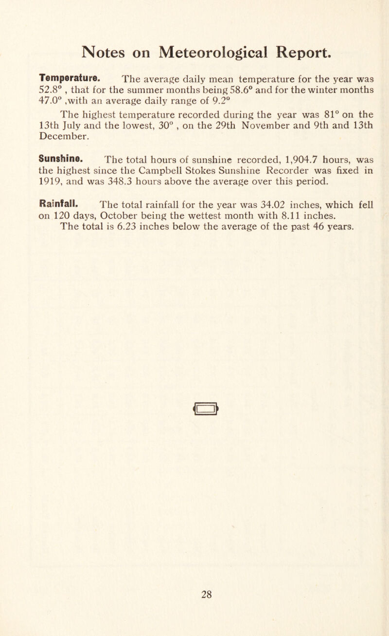 Notes on Meteorological Report. Temperature. The average daily mean temperature for the year was 52.8° , that for the summer months being 58.6° and for the winter months 47.0° ,with an average daily range of 9.2° The highest temperature recorded during the year was 81° on the 13th July and the lowest, 30° , on the 29th November and 9th and 13th December. Sunshine. The total hours of sunshine recorded, 1,904.7 hours, was the highest since the Campbell Stokes Sunshine Recorder was fixed in 1919, and was 348.3 hours above the average over this period. Rainfall. The total rainfall for the year was 34.02 inches, which fell on 120 days, October being the wettest month with 8.11 inches. The total is 6.23 inches below the average of the past 46 years.