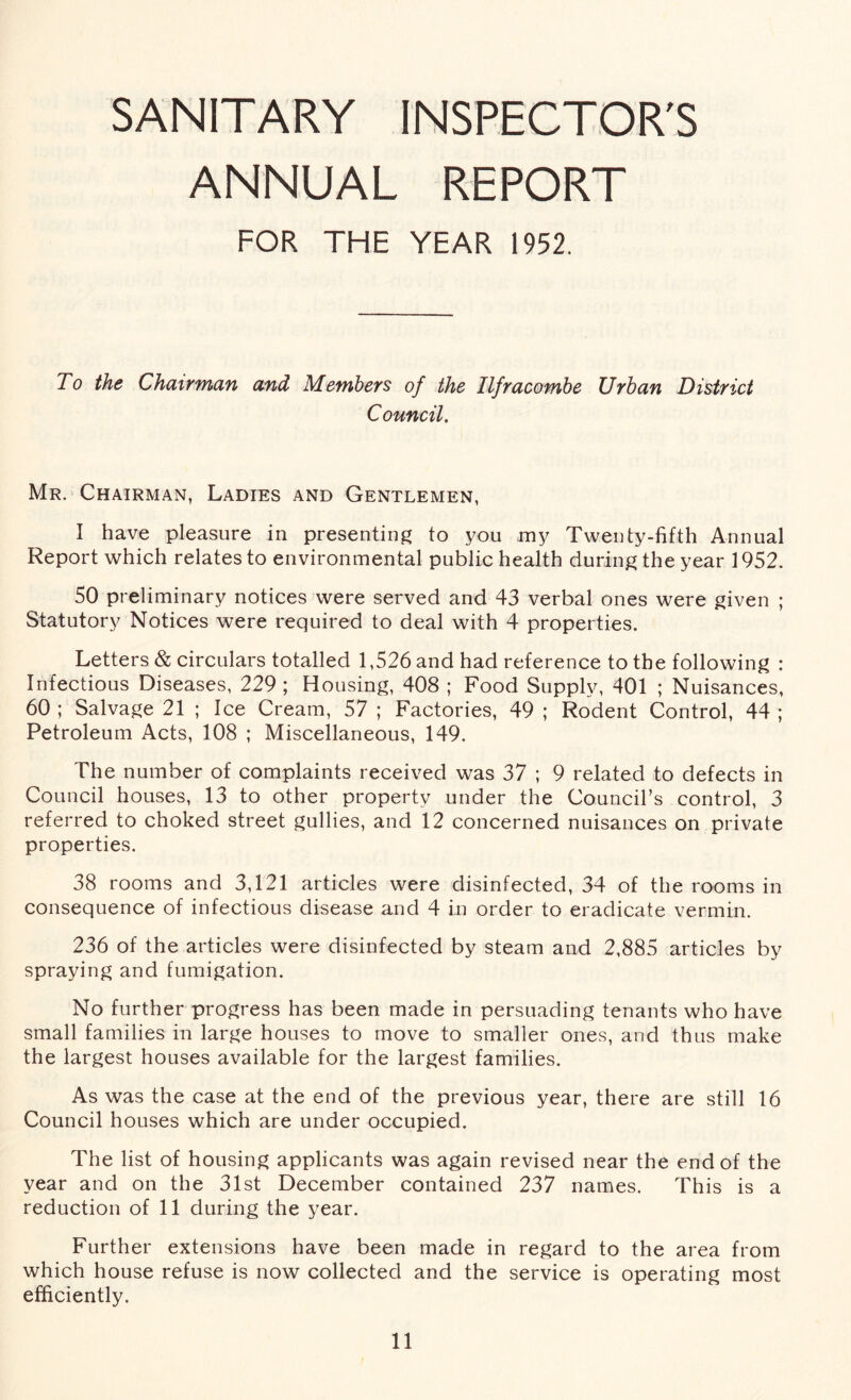 SANITARY INSPECTOR'S ANNUAL REPORT FOR THE YEAR 1952. To the Chairman and Members of the Ilfracombe Urban District Council. Mr. Chairman, Ladies and Gentlemen, I have pleasure in presenting to you my Twenty-fifth Annual Report which relates to environmental public health during the year 1952. 50 preliminary notices were served and 43 verbal ones were given ; Statutory Notices were required to deal with 4 properties. Letters & circulars totalled 1,526 and had reference to the following : Infectious Diseases, 229; Housing, 408 ; Food Supply, 401 ; Nuisances, 60 ; Salvage 21 ; Ice Cream, 57 ; Factories, 49 ; Rodent Control, 44 ; Petroleum Acts, 108 ; Miscellaneous, 149. The number of complaints received was 37 ; 9 related to defects in Council houses, 13 to other property under the Council’s control, 3 referred to choked street gullies, and 12 concerned nuisances on private properties. 38 rooms and 3,121 articles were disinfected, 34 of the rooms in consequence of infectious disease and 4 in order to eradicate vermin. 236 of the articles were disinfected by steam and 2,885 articles by spraying and fumigation. No further progress has been made in persuading tenants who have small families in large houses to move to smaller ones, and thus make the largest houses available for the largest families. As was the case at the end of the previous year, there are still 16 Council houses which are under occupied. The list of housing applicants was again revised near the end of the year and on the 31st December contained 237 names. This is a reduction of 11 during the year. Further extensions have been made in regard to the area from which house refuse is now collected and the service is operating most efficiently.