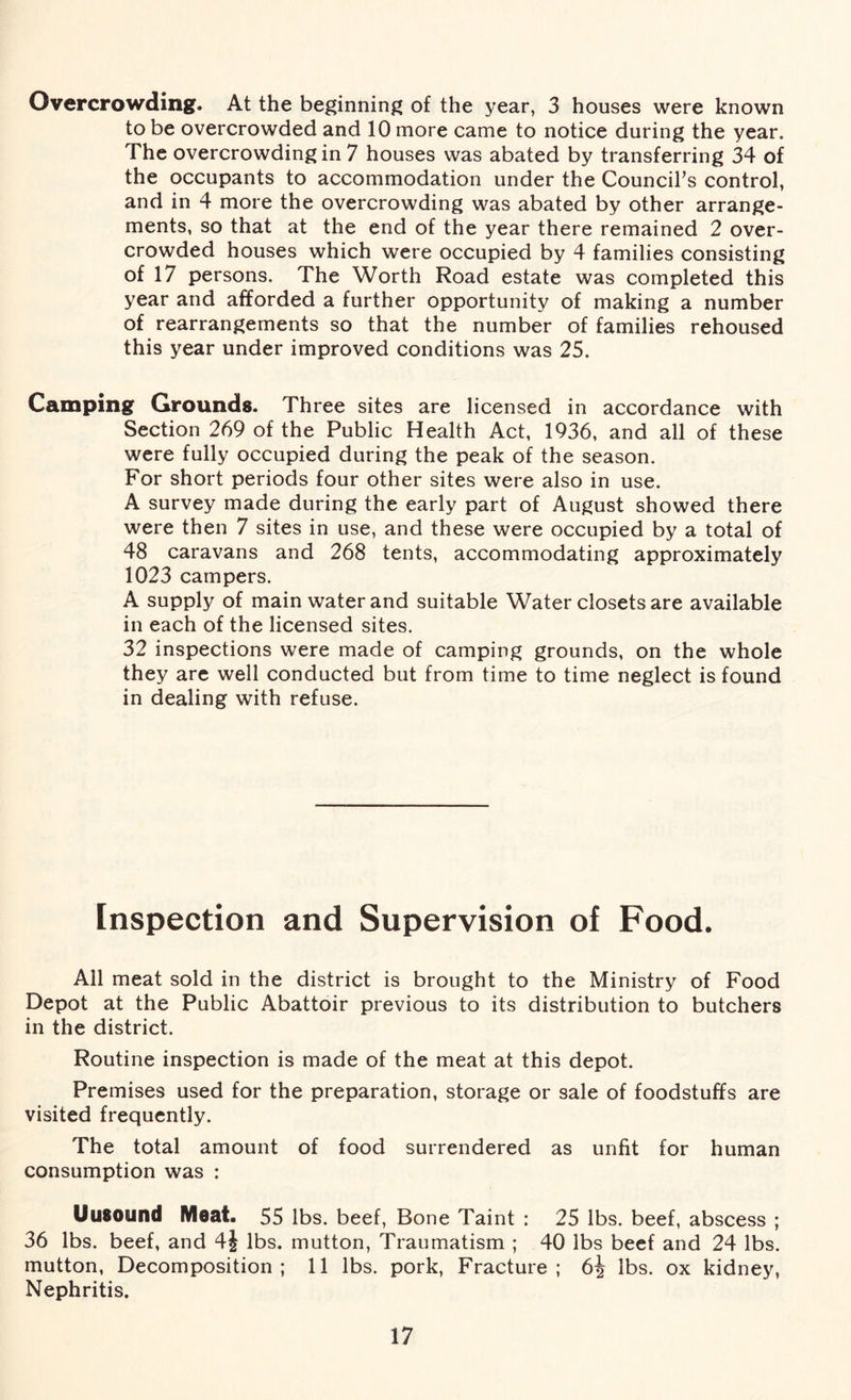 Overcrowding. At the beginning of the year, 3 houses were known to be overcrowded and 10 more came to notice during the year. The overcrowding in 7 houses was abated by transferring 34 of the occupants to accommodation under the Council's control, and in 4 more the overcrowding was abated by other arrange- ments, so that at the end of the year there remained 2 over- crowded houses which were occupied by 4 families consisting of 17 persons. The Worth Road estate was completed this year and afforded a further opportunity of making a number of rearrangements so that the number of families rehoused this year under improved conditions was 25. Camping Grounds. Three sites are licensed in accordance with Section 269 of the Public Health Act, 1936, and all of these were fully occupied during the peak of the season. For short periods four other sites were also in use. A survey made during the early part of August showed there were then 7 sites in use, and these were occupied by a total of 48 caravans and 268 tents, accommodating approximately 1023 campers. A supply of main water and suitable Water closets are available in each of the licensed sites. 32 inspections were made of camping grounds, on the whole they are well conducted but from time to time neglect is found in dealing with refuse. Inspection and Supervision of Food. All meat sold in the district is brought to the Ministry of Food Depot at the Public Abattoir previous to its distribution to butchers in the district. Routine inspection is made of the meat at this depot. Premises used for the preparation, storage or sale of foodstuffs are visited frequently. The total amount of food surrendered as unfit for human consumption was : Uusound Meat. 55 lbs. beef, Bone Taint : 25 lbs. beef, abscess ; 36 lbs. beef, and 4| lbs. mutton, Traumatism ; 40 lbs beef and 24 lbs. mutton, Decomposition; 11 lbs. pork, Fracture; 6^ lbs. ox kidney, Nephritis.