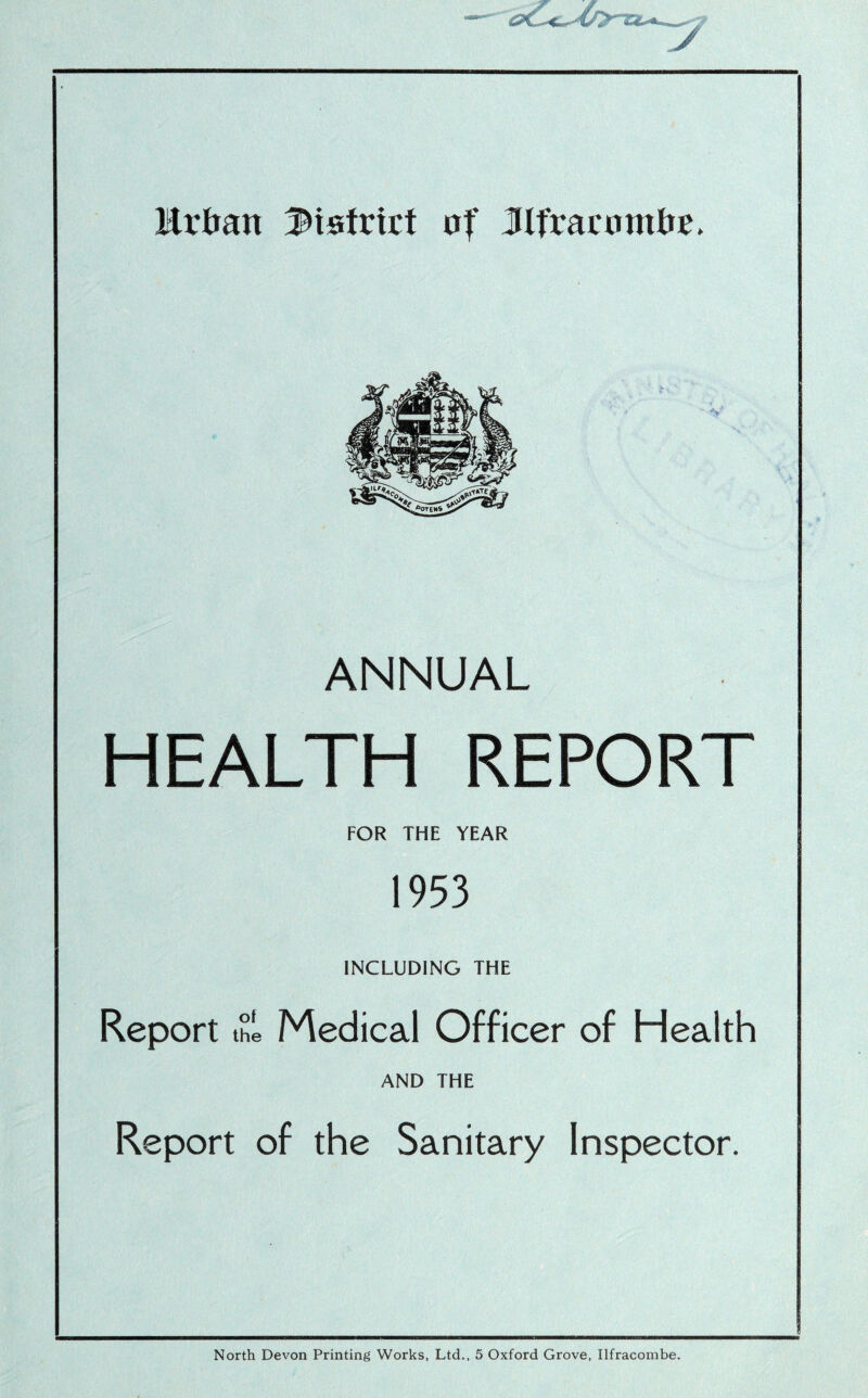 Urban district of JIfrarnmbr. ANNUAL HEALTH REPORT FOR THE YEAR 1953 INCLUDING THE Report thl Medical Officer of Health AND THE Report of the Sanitary Inspector. North Devon Printing Works, Ltd., 5 Oxford Grove, Ilfracombe.