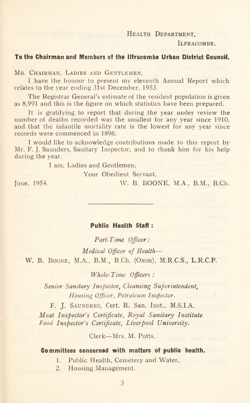 Health Department, Ilfracombe. To the Chairman and Members of the Ilfracombe Urban District Council. Mr. Chairman, Ladies and Gentlemen, I have the honour to present my eleventh Annual Report which relates to the year ending 31st December, 1953. The Registrar General’s estimate of the resident population is given as 8,991 and this is the figure on which statistics have been prepared. It is gratifying to report that during the year under review the number of deaths recorded was the smallest for any year since 1910, and that the infantile mortality rate is the lowest for any year since records were commenced in 1896. I would like to acknowledge contributions made to this report by Mr. F. J. Saunders, Sanitary Inspector, and to thank him for his help during the year. I am, Ladies and Gentlemen, Your Obedient Servant, June, 1954. W. B. BOONE, M.A., B.M., B.Ch. Public Health Staff: Part-Time Officer: Medical Officer of Health— W. B. Boone, M.A., B.M., B.Ch. (Oxon), M.R.C.S., L.R.C.P. Whole-Time Officers : Senior Sanitary Inspector, Cleansing Superintendent, Housing Officer, Petroleum Inspector. F. J. Saunders, Cert. R. San. Inst., M.S.I.A. Meat Inspector's Certificate, Royal Sanitary Institute Food Inspector's Certificate, Liverpool University. Clerk—Mrs. M. Potts. Committees concerned with matters of public health. 1. Public Health, Cemetery and Water. 2. Housing Management.