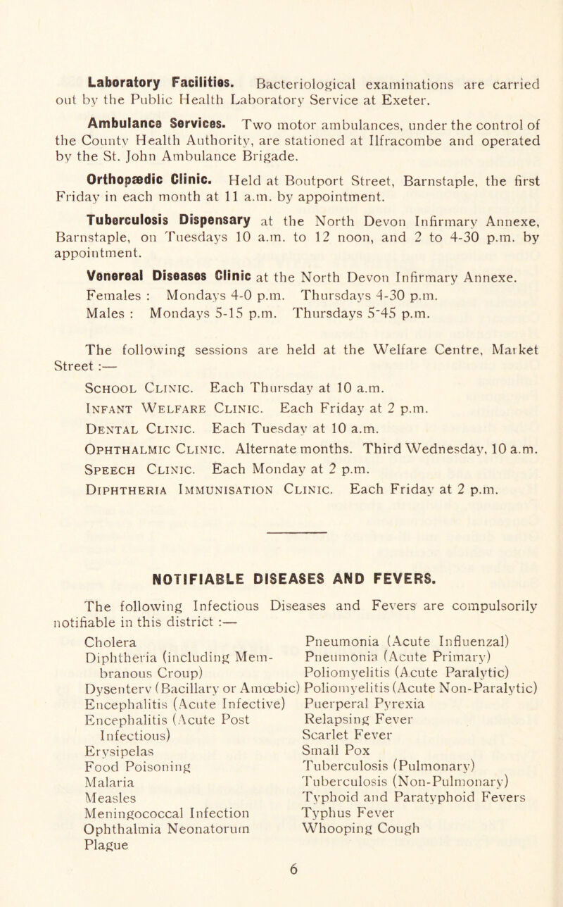 Laboratory Facilities. Bacteriological examinations are carried out by the Public Health Laboratory Service at Exeter. Ambulance Services. Two motor ambulances, under the control of the Countv Health Authority, are stationed at Ilfracombe and operated by the St. John Ambulance Brigade. Orthopaedic Clinic. Held at Boutport Street, Barnstaple, the first Friday in each month at 11 a.tn. by appointment. Tuberculosis Dispensary at the North Devon Infirmary Annexe, Barnstaple, on Tuesdays 10 a.m. to 12 noon, and 2 to 4-30 p.m. by appointment. Venereal Diseases Clinic at the North Devon Infirmary Annexe. Females : Mondays 4-0 p.m. Thursdays -1-30 p.m. Males : Mondays 5-15 p.m. Thursdays 5'45 p.m. The following sessions are held at the Welfare Centre, Matket Street :— School Clinic. Each Thursday at 10 a.m. Infant Welfare Clinic. Each Friday at 2 p.m. Dental Clinic. Each Tuesday at 10 a.m. Ophthalmic Clinic. Alternate months. Third Wednesday, 10 a.m. Speech Clinic. Each Monday at 2 p.m. Diphtheria Immunisation Clinic. Each Friday at 2 p.m. NOTIFIABLE DISEASES AND FEVERS. The following Infectious Diseases and Fevers are compulsorily notifiable in this district :— Cholera Pneumonia (Acute Influenzal) Diphtheria (including Mem- Pneumonia (Acute Primary) branous Croup) Poliomyelitis (Acute Paralytic) Dysenterv (Bacillary or Amoebic) Poliomyelitis (Acute Non-Paralytic) Encephalitis (Acute Infective) Puerperal Pyrexia Encephalitis (Acute Post Infectious) Erysipelas Food Poisoning Malaria Measles Meningococcal Infection Ophthalmia Neonatorum Plague Relapsing Fever Scarlet Fever Small Pox Tuberculosis (Pulmonary) Tuberculosis (Non-Pulmonary) Typhoid and Paratyphoid Fevers Typhus Fever Whooping Cough