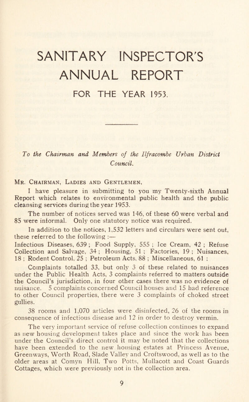 SANITARY INSPECTOR'S ANNUAL REPORT FOR THE YEAR 1953. To the Chairman and Members of the Ilfracombe Urban District Council Mr. Chairman, Ladies and Gentlemen, I have pleasure in submitting to you my Twenty-sixth Annual Report which relates to environmental public health and the public cleansing services during the year 1953. The number of notices served was 146, of these 60 were verbal and 85 were informal. Only one statutory notice was required. In addition to the notices, 1,532 letters and circulars were sent out, these referred to the following :— Infectious Diseases, 639 ; Food Supply, 555 ; Ice Cream, 42 ; Refuse Collection and Salvage, 34 ; Housing, 51 ; Factories, 19 ; Nuisances, 18 ; Rodent Control, 25 ; Petroleum Acts, 88 ; Miscellaneous, 61 ; Complaints totalled 33, but only 3 of these related to nuisances under the Public Health Acts, 3 complaints referred to matters outside the Council’s jurisdiction, in four other cases there was no evidence of nuisance. 5 complaints concerned Council houses and 15 had reference to other Council properties, there were 3 complaints of choked street gullies. 38 rooms and 1,070 articles were disinfected, 26 of the rooms in consequence of infectious disease and 12 in order to destroy vermin. The very important service of refuse collection continues to expand as new housing development takes place and since the work has been under the Council’s direct control it may be noted that the collections have been extended to the new housing estates at Princess Avenue, Greenways, Worth Road, Slade Valley and Croftswood, as well as to the older areas at Comyn Hill, Two Potts, Mullacott and Coast Guards Cottages, which were previously not in the collection area.