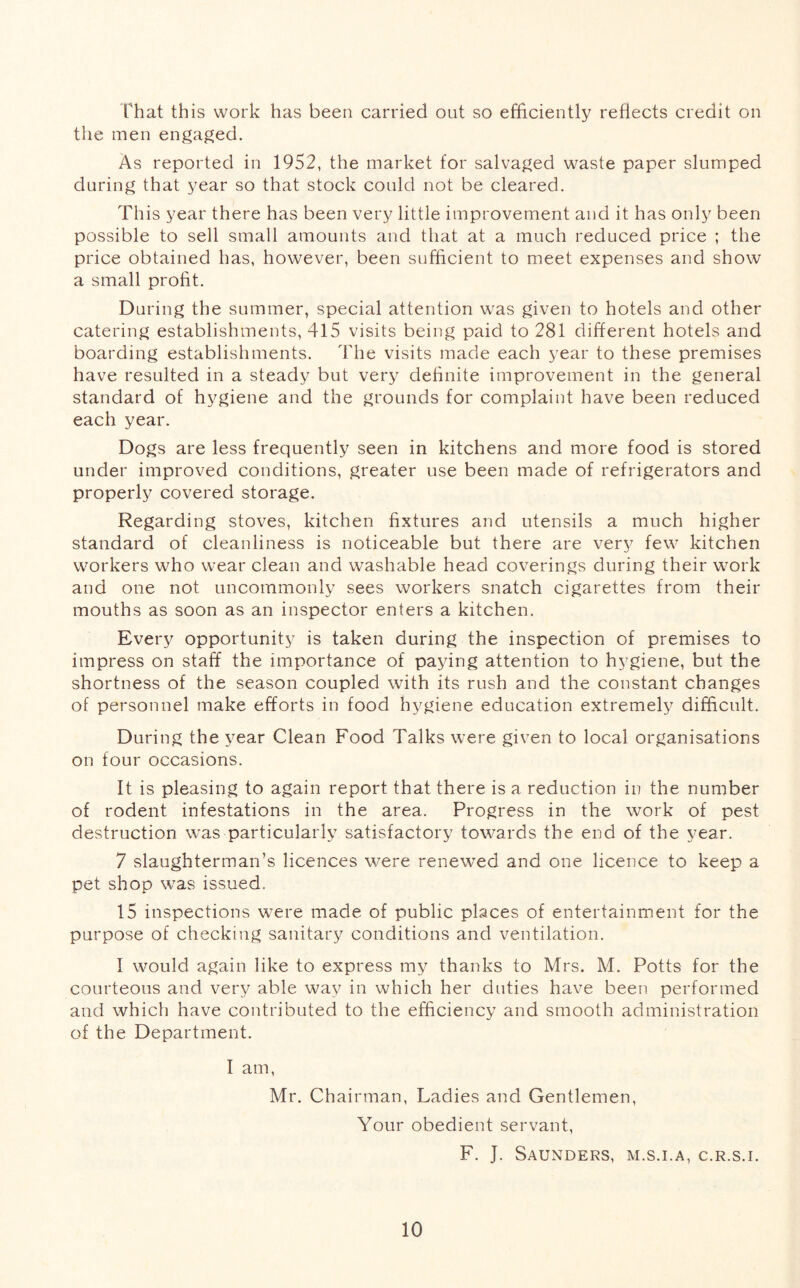 that this work has been carried out so efficiently reflects credit on the men engaged. As reported in 1952, the market for salvaged waste paper slumped during that year so that stock could not be cleared. This year there has been very little improvement and it has only been possible to sell small amounts and that at a much reduced price ; the price obtained has, however, been sufficient to meet expenses and show a small profit. During the summer, special attention was given to hotels and other catering establishments, 415 visits being paid to 281 different hotels and boarding establishments. The visits made each year to these premises have resulted in a steady but very definite improvement in the general standard of hygiene and the grounds for complaint have been reduced each year. Dogs are less frequently seen in kitchens and more food is stored under improved conditions, greater use been made of refrigerators and properly covered storage. Regarding stoves, kitchen fixtures and utensils a much higher standard of cleanliness is noticeable but there are very few kitchen workers who wear clean and washable head coverings during their work and one not uncommonly sees workers snatch cigarettes from their mouths as soon as an inspector enters a kitchen. Every opportunity is taken during the inspection of premises to impress on staff the importance of paying attention to hygiene, but the shortness of the season coupled with its rush and the constant changes of personnel make efforts in food hygiene education extremely difficult. During the year Clean Food Talks were given to local organisations on four occasions. It is pleasing to again report that there is a reduction in the number of rodent infestations in the area. Progress in the work of pest destruction was particularly satisfactory towards the end of the year. 7 slaughterman’s licences were renewed and one licence to keep a pet shop was issued. 15 inspections were made of public places of entertainment for the purpose of checking sanitary conditions and ventilation. I would again like to express my thanks to Mrs. M. Potts for the courteous and very able way in which her duties have been performed and which have contributed to the efficiency and smooth administration of the Department. I am, Mr. Chairman, Ladies and Gentlemen, Your obedient servant, F. J. Saunders, m.s.i.a, c.r.s.i.