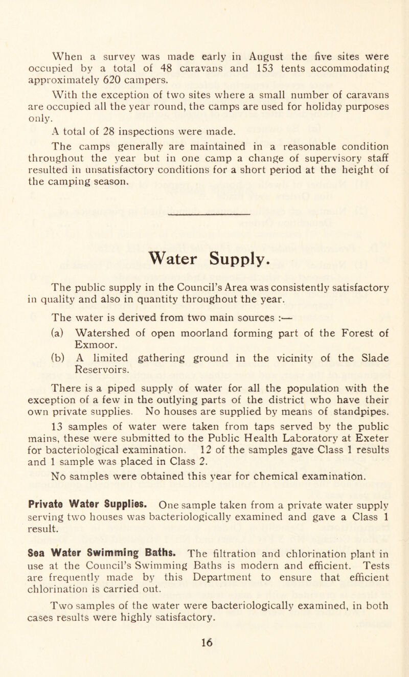 When a survey was made early in August the live sites were occupied by a total of 48 caravans and 153 tents accommodating approximately 620 campers. With the exception of two sites where a small number of caravans are occupied all the year round, the camps are used for holiday purposes only. A total of 28 inspections were made. The camps generally are maintained in a reasonable condition throughout the year but in one camp a change of supervisory staff resulted in unsatisfactory conditions for a short period at the height of the camping season. Water Supply. The public supply in the Council’s Area was consistently satisfactory in quality and also in quantity throughout the year. The water is derived from two main sources :— (a) Watershed of open moorland forming part of the Forest of Exmoor. (b) A limited gathering ground in the vicinity of the Slade Reservoirs. There is a piped supply of water for all the population with the exception of a few in the outlying parts of the district who have their own private supplies. No houses are supplied by means of standpipes. 13 samples of water were taken from taps served by the public mains, these were submitted to the Public Health Laboratory at Exeter for bacteriological examination. 12 of the samples gave Class 1 results and 1 sample was placed in Class 2. No samples were obtained this year for chemical examination. Private Water Supplies. One sample taken from a private water supply serving two houses was bacteriologically examined and gave a Class 1 result. Sea Water Swimming Baths. The filtration and chlorination plant in use at the Council’s Swimming Baths is modern and efficient. Tests are frequently made by this Department to ensure that efficient chlorination is carried out. Two samples of the water were bacteriologically examined, in both cases results were highly satisfactory.