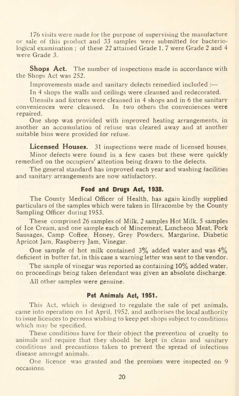 176 visits were made for the purpose of supervising the manufacture or sale of this product and 33 samples were submitted for bacterio- logical examination ; of these 22 attained Grade 1, 7 were Grade 2 and 4 were Grade 3. Shops Act. The number of inspections made in accordance with the Shops Act was 252. Improvements made and sanitary defects remedied included :— In 4 shops the walls and ceilings were cleansed and redecorated. Utensils and fixtures were cleansed in 4 shops and in 6 the sanitary conveniences were cleansed. In two others the conveniences were repaired. One shop was provided with improved heating arrangements, in another an accumulation of refuse was cleared away and at another suitable bins were provided for refuse. Licensed Houses. 31 inspections were made of licensed houses. Minor defects were found in a few cases but these were quickly remedied on the occupiers* attention being drawn to the defects. The general standard has improved each year and washing facilities and sanitary arrangements are now satisfactory. Food and Drugs Act, 1938. The County Medical Officer of Health, has again kindly supplied particulars of the samples which were taken in Ilfracombe by the County Sampling Officer during 1953. These comprised 26 samples of Milk, 2 samples Hot Milk, 5 samples of Ice Cream, and one sample each of Mincemeat, Luncheon Meat, Pork Sausages, Camp Coffee. Honey, Grey Powders, Margarine, Diabetic Apricot Jam, Raspberry Jam, Vinegar. One sample of hot milk contained 3% added water and was 4% deficient in butter fat, in this case a warning letter was sent to the vendor. The sample of vinegar was reported as containing 10% added water, on proceedings being taken defendant was given an absolute discharge. All other samples were genuine. Pet Animals Act, 1951. This Act, which is designed to regulate the sale of pet animals, came into operation on 1st April, 1952, and authorises the local authority to issue licences to persons wishing to keep pet shops subject to conditions which may be specified. These conditions have for their object the prevention of cruelty to animals and require that they should be kept in clean and sanitary conditions and precautions taken to prevent the spread of infectious disease amongst animals. One licence was granted and the premises were inspected on 9 occasions.