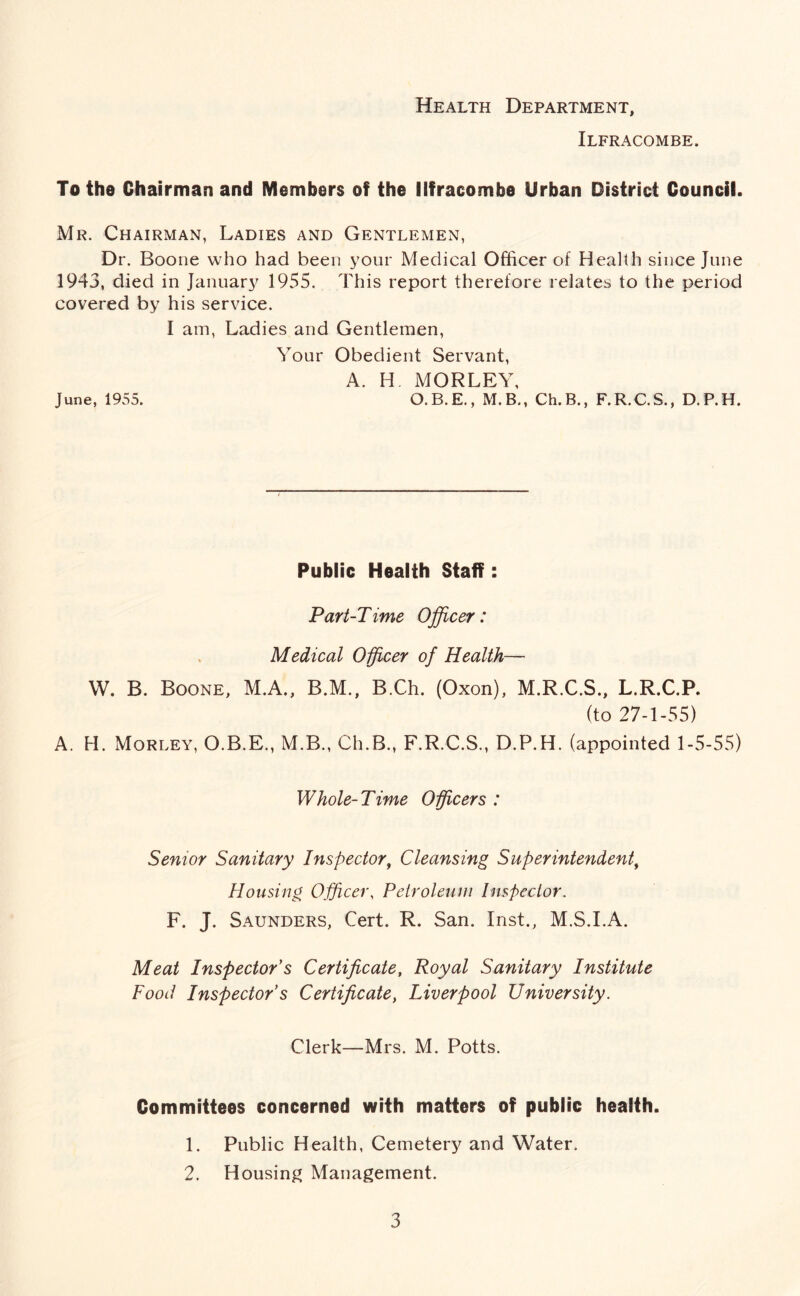 Health Department, Ilfracombe. To the Chairman and Members of the Ilfracombe Urban District Council. Mr. Chairman, Ladies and Gentlemen, Dr. Boone who had been your Medical Officer of Health since June 1943, died in January 1955. This report therefore relates to the period covered by his service. I am, Ladies and Gentlemen, Your Obedient Servant, A. H MORLEY, June, 1955. O. B. E., M. B., Ch. B., F. R. C. S., D. P. H. Public Health Staff: Part-Time Officer: Medical Officer of Health—- W. B. Boone, M.A., B.M., B.Ch. (Oxon), M.R.C.S., L.R.C.P. (to 27-1-55) A. H. Morley, O.B.E., M.B., Ch.B., F.R.C.S., D.P.H. (appointed 1-5-55) Whole-Time Officers : Senior Sanitary Inspector, Cleansing Superintendent, Housing Officer, Petroleum Inspector. F. J. Saunders, Cert. R. San. Inst., M.S.I.A. Meat Inspector s Certificate, Royal Sanitary Institute Food Inspectors Certificate, Liverpool University. Clerk—Mrs. M. Potts. Committees concerned with matters of public health. 1. Public Health, Cemetery and Water. 2. Housing Management.