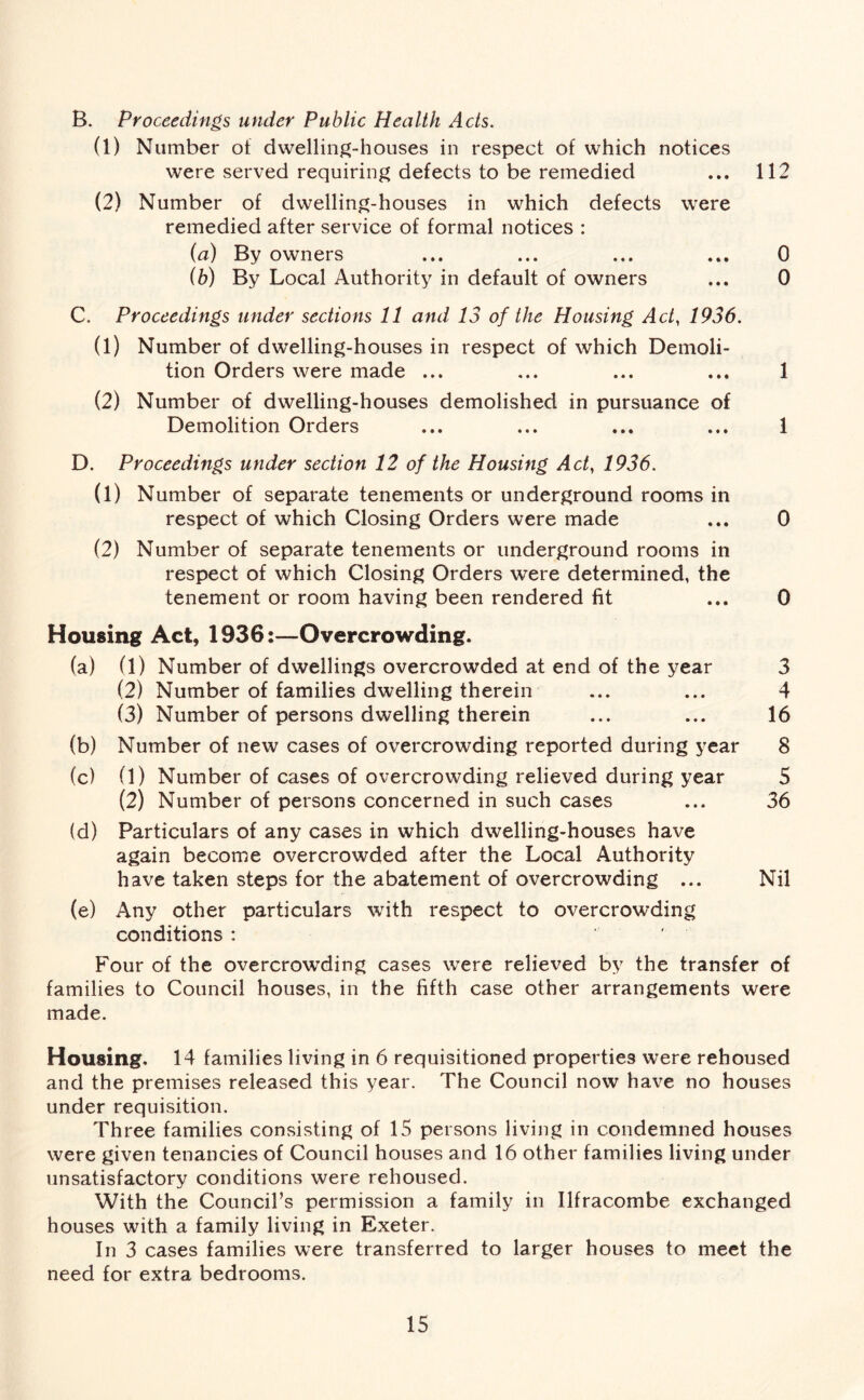 B. Proceedings under Public Health Acls. (1) Number of dwelling-houses in respect of which notices were served requiring defects to be remedied ... 112 (2) Number of dwelling-houses in which defects were remedied after service of formal notices : (a) By owners ... ... ... ... 0 (b) By Local Authority in default of owners ... 0 C. Proceedings under sections 11 and 13 of the Housing Act, 1936. (1) Number of dwelling-houses in respect of which Demoli- tion Orders were made ... ... ... ... 1 (2) Number of dwelling-houses demolished in pursuance of Demolition Orders ... ... ... ... 1 D. Proceedings under section 12 of the Housing Act, 1936. (1) Number of separate tenements or underground rooms in respect of which Closing Orders were made ... 0 (2) Number of separate tenements or underground rooms in respect of which Closing Orders were determined, the tenement or room having been rendered fit ... 0 Housing Act, 1936:—Overcrowding. (a) (1) Number of dwellings overcrowded at end of the year 3 (2) Number of families dwelling therein ... ... 4 (3) Number of persons dwelling therein ... ... 16 (b) Number of new cases of overcrowding reported during year 8 (c) (1) Number of cases of overcrowding relieved during year 5 (2) Number of persons concerned in such cases ... 36 (d) Particulars of any cases in which dwelling-houses have again become overcrowded after the Local Authority have taken steps for the abatement of overcrowding ... Nil (e) Any other particulars with respect to overcrowding conditions : Four of the overcrowding cases were relieved by the transfer of families to Council houses, in the fifth case other arrangements were made. Housing. 14 families living in 6 requisitioned properties were rehoused and the premises released this year. The Council now have no houses under requisition. Three families consisting of 15 persons living in condemned houses were given tenancies of Council houses and 16 other families living under unsatisfactory conditions were rehoused. With the Council’s permission a family in Ilfracombe exchanged houses with a family living in Exeter. In 3 cases families were transferred to larger houses to meet the need for extra bedrooms.