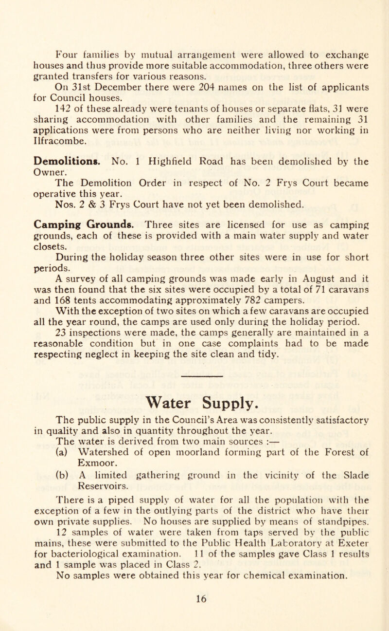 Four families by mutual arrangement were allowed to exchange houses and thus provide more suitable accommodation, three others were granted transfers for various reasons. On 31st December there were 204 names on the list of applicants for Council houses. 142 of these already were tenants of houses or separate flats, 31 were sharing accommodation with other families and the remaining 31 applications were from persons who are neither living nor working in Ilfracombe. Demolitions. No. 1 Highfield Road has been demolished by the Owner. The Demolition Order in respect of No. 2 Frys Court became operative this year. Nos. 2 & 3 Frys Court have not yet been demolished. Camping Grounds. Three sites are licensed for use as camping grounds, each of these is provided with a main water supply and water closets. During the holiday season three other sites were in use for short periods. A survey of all camping grounds was made early in August and it was then found that the six sites were occupied by a total of 71 caravans and 168 tents accommodating approximately 782 campers. With the exception of two sites on which a few caravans are occupied all the year round, the camps are used only during the holiday period. 23 inspections were made, the camps generally are maintained in a reasonable condition but in one case complaints had to be made respecting neglect in keeping the site clean and tidy. Water Supply. The public supply in the Council’s Area was consistently satisfactory in quality and also in quantity throughout the year. The water is derived from two main sources :— (a) Watershed of open moorland forming part of the Forest of Exmoor. (b) A limited gathering ground in the vicinity of the Slade Reservoirs. There is a piped supply of water for all the population with the exception of a few in the outlying parts of the district who have their own private supplies. No houses are supplied by means of standpipes. 12 samples of water were taken from taps served by the public mains, these were submitted to the Public Health Laboratory at Exeter for bacteriological examination. 11 of the samples gave Class 1 results and 1 sample was placed in Class 2. No samples were obtained this year for chemical examination.