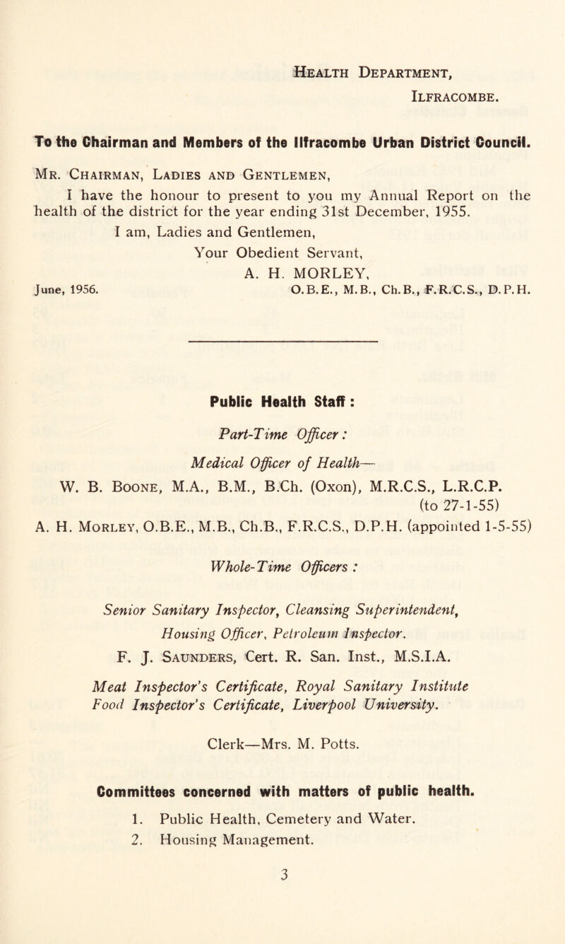 Health Department, Ilfracombe. To the Chairman and Members of the Ilfracombe Urban District Council. Mr. Chairman, Ladies and Gentlemen, I have the honour to present to you my Annual Report on the health of the district for the year ending 31st December, 1955. I am, Ladies and Gentlemen, June, 1956. Your Obedient Servant, A. H. MORLEY, O.B.E., M.B., Ch.B., F.R.C.S., D.P.H. Public Health Staff: Part-Time Officer: Medical Officer of Health— W. B. Boone, M.A., B.M., B.Ch. (Oxon), M.R.C.S., L.R.C.P. (to 27-1-55) A. H. Morley, O.B.E., M.B., Ch.B., F.R.C.S., D.P.H. (appointed 1-5-55) Whole-Time Officers : Senior Sanitary Inspector, Cleansing Superintendent, Housing Officer, Petroleum Inspector. F. J. Saunders, Cert. R. San. Inst., M.S.I.A. Meat Inspector’s Certificate, Royal Sanitary Institute Food Inspector’s Certificate, Liverpool University. Clerk—Mrs. M. Potts. Committees concerned with matters of public health. 1. Public Health, Cemetery and Water. 2. Housing Management.