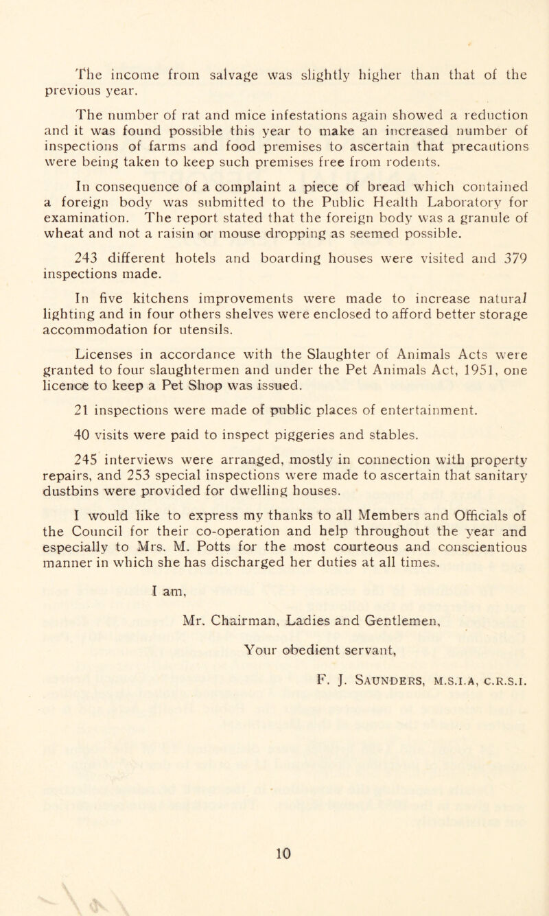 The income from salvage was slightly higher than that of the previous year. The number of rat and mice infestations again showed a reduction and it was found possible this year to make an increased number of inspections of farms and food premises to ascertain that precautions were being taken to keep such premises free from rodents. In consequence of a complaint a piece of bread which contained a foreign body was submitted to the Public Health Laboratory for examination. The report stated that the foreign body was a granule of wheat and not a raisin or mouse dropping as seemed possible. 243 different hotels and boarding houses were visited and 379 inspections made. In five kitchens improvements were made to increase natural lighting and in four others shelves were enclosed to afford better storage accommodation for utensils. Licenses in accordance with the Slaughter of Animals Acts were granted to four slaughtermen and under the Pet Animals Act, 1951, one licence to keep a Pet Shop was issued. 21 inspections were made of public places of entertainment. 40 visits were paid to inspect piggeries and stables. 245 interviews were arranged, mostly in connection with property repairs, and 253 special inspections were made to ascertain that sanitary dustbins were provided for dwelling houses. I would like to express my thanks to all Members and Officials of the Council for their co-operation and help throughout the year and especially to Mrs. M. Potts for the most courteous and conscientious manner in which she has discharged her duties at all times. I am, Mr. Chairman, Ladies and Gentlemen, Your obedient servant, F. J. Saunders, m.s.i.a, c.r.s.i.