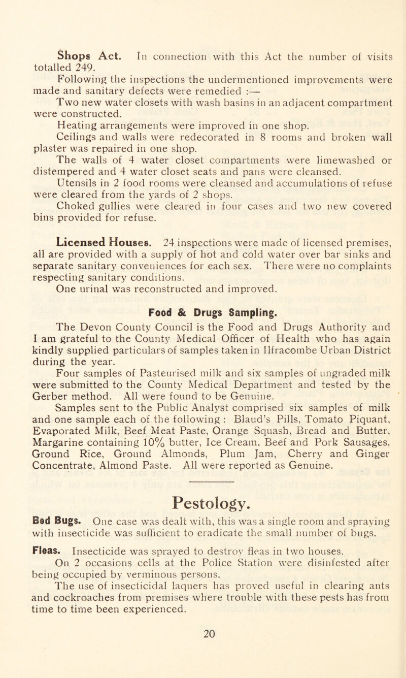 Shops Act. In connection with this Act the number of visits totalled 249. Following the inspections the undermentioned improvements were made and sanitary defects were remedied :— Two new water closets with wash basins in an adjacent compartment were constructed. Heating arrangements were improved in one shop. Ceilings and walls were redecorated in 8 rooms and broken wall plaster was repaired in one shop. The walls of 4 water closet compartments were limewashed or distempered and 4 water closet seats and pans were cleansed. Utensils in 2 food rooms were cleansed and accumulations of refuse were cleared from the yards of 2 shops. Choked gullies were cleared in four cases and two new covered bins provided for refuse. Licensed Houses. 24 inspections were made of licensed premises, all are provided with a supply of hot and cold water over bar sinks and separate sanitary conveniences for each sex. There were no complaints respecting sanitary conditions. One urinal was reconstructed and improved. Food & Drugs Sampling. The Devon County Council is the Food and Drugs Authority and I am grateful to the County Medical Officer of Health who has again kindly supplied particulars of samples taken in Ilfracombe Urban District during the year. Four samples of Pasteurised milk and six samples of ungraded milk were submitted to the County Medical Department and tested by the Gerber method. All were found to be Genuine. Samples sent to the Public Analyst comprised six samples of milk and one sample each of the following : Blaud’s Pills, Tomato Piquant, Evaporated Milk, Beef Meat Paste, Orange Squash, Bread and Butter, Margarine containing 10% butter, Ice Cream, Beef and Pork Sausages, Ground Rice, Ground Almonds, Plum Jam, Cherry and Ginger Concentrate, Almond Paste. All were reported as Genuine. Pestology. Bad Bugs. One case was dealt with, this was a single room and spraying with insecticide was sufficient to eradicate the small number of bugs. Fleas. Insecticide was sprayed to destroy fleas in two houses. On 2 occasions cells at the Police Station were disinfested after being occupied by verminous persons. The use of insecticidal laquers has proved useful in clearing ants and cockroaches from premises where trouble with these pests has from time to time been experienced.