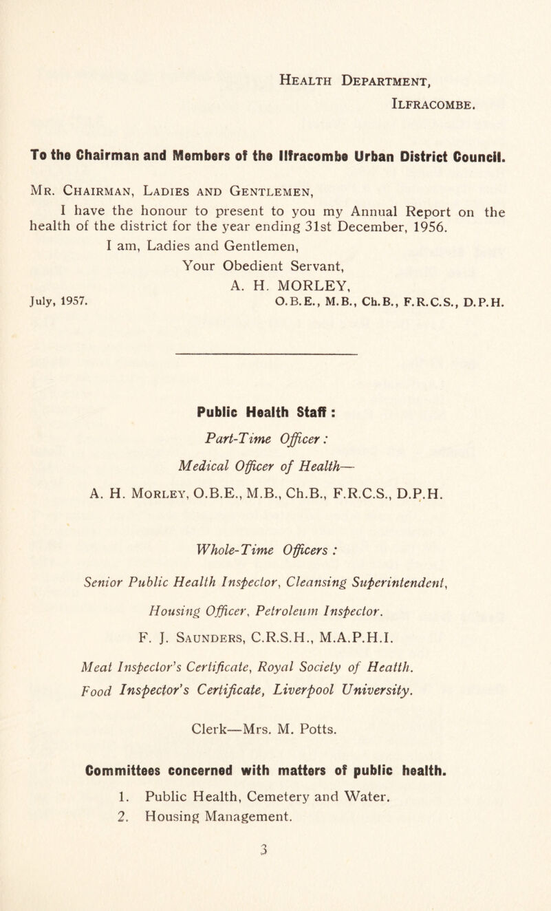 Health Department, Ilfracombe. To the Chairman and Members of the Ilfracombe Urban District Council. Mr. Chairman, Ladies and Gentlemen, I have the honour to present to you my Annual Report on the health of the district for the year ending 31st December, 1956. I am, Ladies and Gentlemen, Your Obedient Servant, A. H. MORLEY, July, 1957. O.B.E., M.B., Ch.B., F.R.C.S., D.P.H. Public Health Staff : Part-Time Officer: Medical Officer of Health— A. H. Morley, O.B.E., M.B., Ch.B., F.R.C.S., D.P.H. Whole-Time Officers : Senior Public Health Inspector, Cleansing Superintendent, Housing Officer, Petroleum Inspector. F. J. Saunders, C.R.S.H., M.A.P.H.I. Meat Inspector's Certificate, Royal Society of Health. Food Inspector’s Certificate, Liverpool University. Clerk—Mrs. M. Potts. Committees concerned with matters of public health. 1. Public Health, Cemetery and Water. 2. Housing Management.