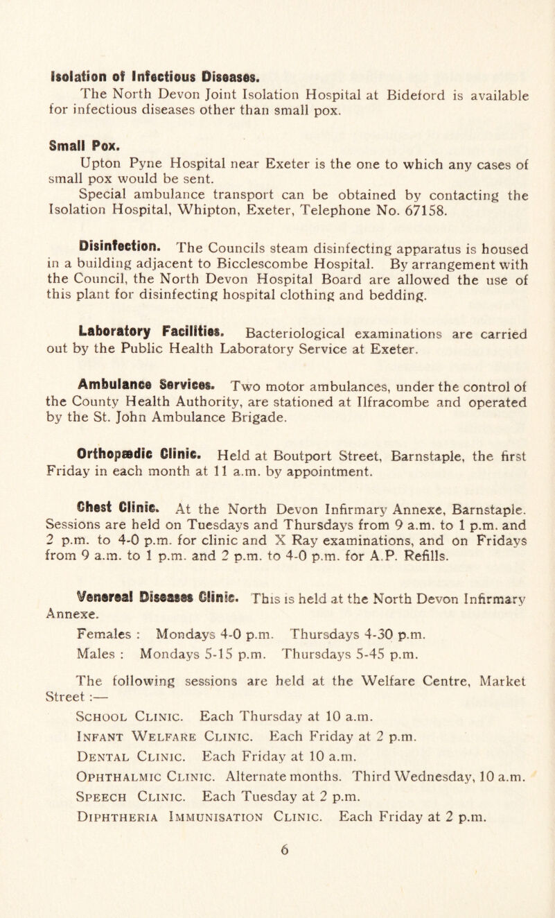 isolation of Infectious Diseases. The North Devon Joint Isolation Hospital at Bideford is available for infectious diseases other than small pox. Small Pox. Upton Pyne Hospital near Exeter is the one to which any cases of small pox would be sent. Special ambulance transport can be obtained by contacting the Isolation Hospital, Whipton, Exeter, Telephone No. 67158. Disinfection. The Councils steam disinfecting apparatus is housed in a building adjacent to Bicclescombe Hospital. By arrangement with the Council, the North Devon Hospital Board are allowed the use of this plant for disinfecting hospital clothing and bedding. Laboratory Facilities. Bacteriological examinations are carried out by the Public Health Laboratory Service at Exeter. Ambulance Services. Two motor ambulances, under the control of the County Health Authority, are stationed at Ilfracombe and operated by the St. John Ambulance Brigade. Orthopaedic Clinic. Held at Boutport Street, Barnstaple, the first Friday in each month at 11 a.m. by appointment. €hesi Clinic. At the North Devon Infirmary Annexe, Barnstaple. Sessions are held on Tuesdays and Thursdays from 9 a.m. to 1 p.m. and 2 p.m. to 4-0 p.m. for clinic and X Ray examinations, and on Fridays from 9 a.m. to 1 p.m. and 2 p.m. to 4-0 p.m. for A.P. Refills. Venereal Diseases Clinic. This is held at the North Devon Infirmary Annexe. Females : Mondays 4-0 p.m. Thursdays 4-30 p.m. Males : Mondays 5-15 p.m. Thursdays 5-45 p.m. The following sessions are held at the Welfare Centre, Market Street :— School Clinic. Each Thursday at 10 a.m. Infant Welfare Clinic. Each Friday at 2 p.m. Dental Clinic. Each Friday at 10 a.m. Ophthalmic Clinic. Alternate months. Third Wednesday, 10 a.m. Speech Clinic. Each Tuesday at 2 p.m. Diphtheria Immunisation Clinic. Each Friday at 2 p.m.