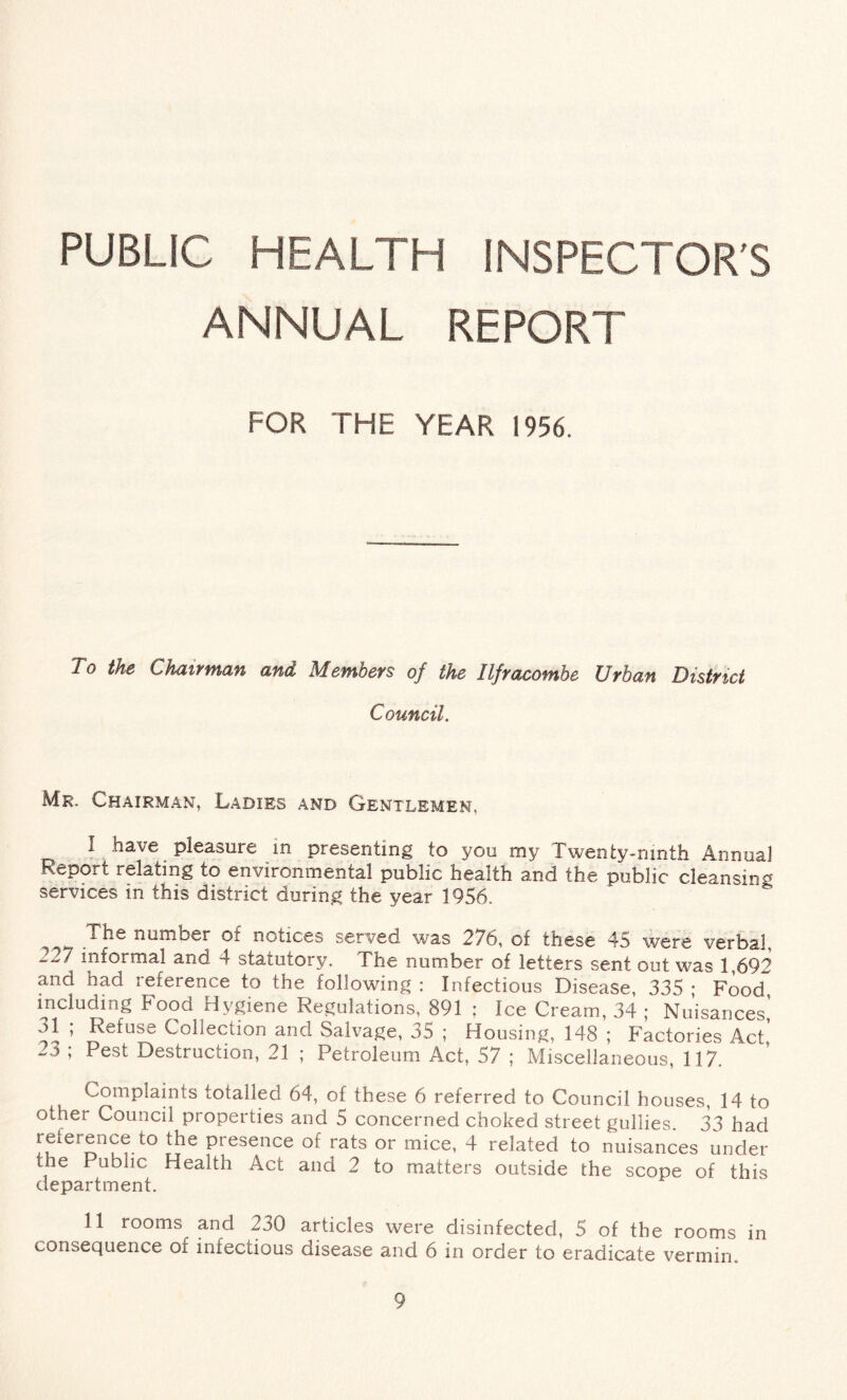 PUBLIC HEALTH INSPECTOR'S ANNUAL REPORT FOR THE YEAR 1956. To the Chairman and Members of the Ilfracombe Urban District Council. Mr. Chairman, Ladies and Gentlemen, I have pleasure in presenting to you my Twenty-ninth Annual Report relating to environmental public health and the public cleansing services in this district during the year 1956. number of notices served was 276, of these 45 were verbal, 227 informal and 4 statutory. The number of letters sent out was 1,692 and had reference to the following : Infectious Disease, 335 ; Food, including Food Hygiene Regulations, 891 ; Ice Cream, 34 ; Nuisances,’ 31 ; Refuse Collection and Salvage, 35 ; Housing, 148 ; Factories Act’ 23 ; Pest Destruction, 21 ; Petroleum Act, 57 ; Miscellaneous, 117. Complaints totalled 64, of these 6 referred to Council houses, 14 to other Council properties and 5 concerned choked street gullies 33 had reference to the presence of rats or mice, 4 related to nuisances under the Public Health Act and 2 to matters outside the scope of this department. II rooms and 230 articles were disinfected, 5 of the rooms in consequence of infectious disease and 6 in order to eradicate vermin.