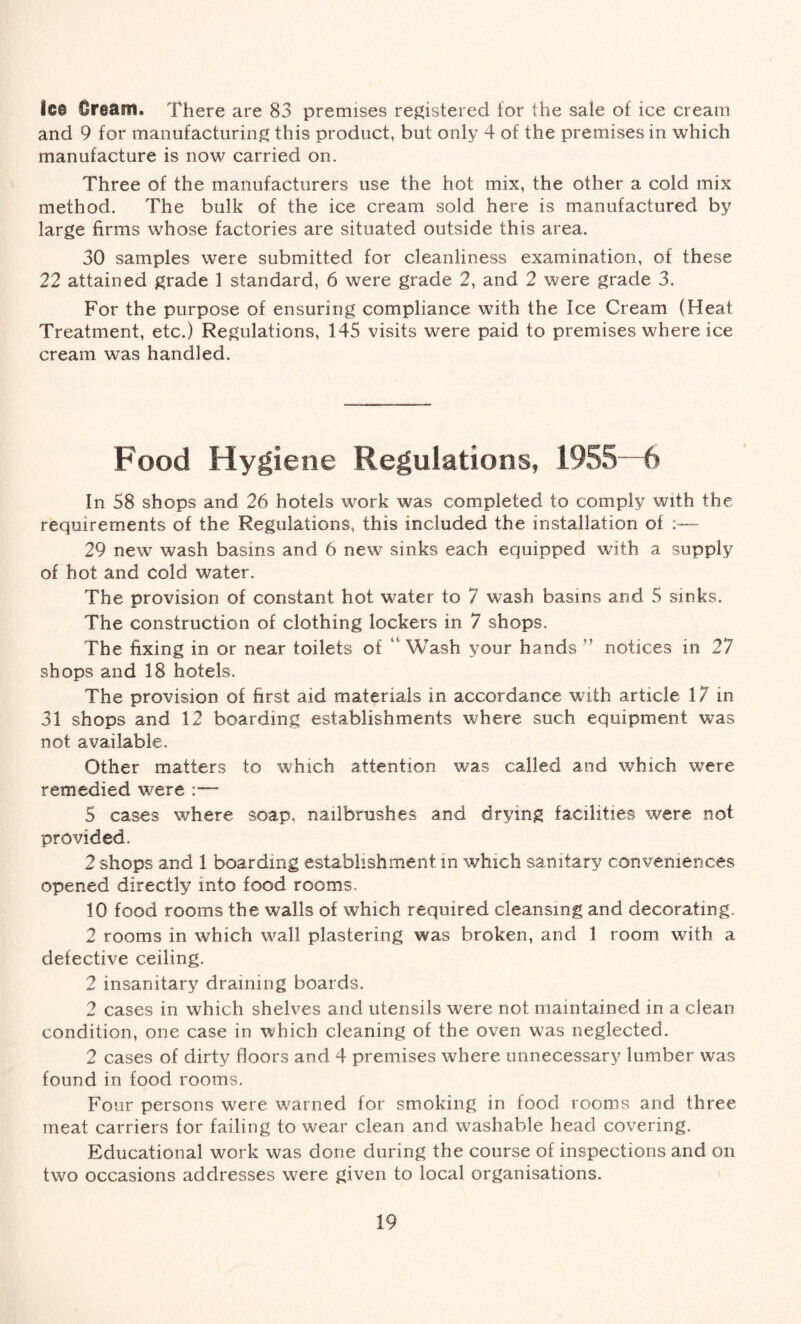 ie® Cream. There are 83 premises registered tor the sale of ice cream and 9 for manufacturing this product, but only 4 of the premises in which manufacture is now carried on. Three of the manufacturers use the hot mix, the other a cold mix method. The bulk of the ice cream sold here is manufactured by large firms whose factories are situated outside this area. 30 samples were submitted for cleanliness examination, of these 22 attained grade 1 standard, 6 were grade 2, and 2 were grade 3. For the purpose of ensuring compliance with the Ice Cream (Heat Treatment, etc.) Regulations, 145 visits were paid to premises where ice cream was handled. Food Hygiene Regulations, 1955—6 In 58 shops and 26 hotels work was completed to comply with the requirements of the Regulations, this included the installation of — 29 new wash basins and 6 new sinks each equipped with a supply of hot and cold water. The provision of constant hot water to 7 wash basins and 5 sinks. The construction of clothing lockers in 7 shops. The fixing in or near toilets of “ Wash your hands ” notices in 27 shops and 18 hotels. The provision of first aid materials in accordance with article 17 in 31 shops and 12 boarding establishments where such equipment was not available. Other matters to which attention was called and which were remedied were 5 cases where soap, nailbrushes and drying facilities were not provided. 2 shops and 1 boarding establishment in which sanitary conveniences opened directly into food rooms. 10 food rooms the walls of which required cleansing and decorating. 2 rooms in which wall plastering was broken, and 1 room with a defective ceiling. 2 insanitary draining boards. 2 cases in which shelves and utensils were not maintained in a clean condition, one case in which cleaning of the oven was neglected. 2 cases of dirty floors and 4 premises where unnecessary lumber was found in food rooms. Four persons were warned for smoking in food rooms and three meat carriers for failing to wear clean and washable head covering. Educational work was done during the course of inspections and on two occasions addresses were given to local organisations.