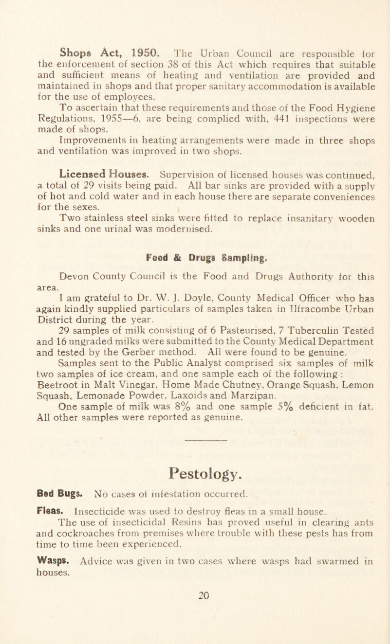 Shops Act, 1950. The Urban Council are responsible lor the enforcement of section 38 of this Act which requires that suitable and sufficient means of heating and ventilation are provided and maintained in shops and that proper sanitary accommodation is available for the use of employees. To ascertain that these requirements and those of the Food Hygiene Regulations, 1955—6, are being complied with, 441 inspections were made of shops. Improvements in heating arrangements were made in three shops and ventilation was improved in two shops. Licensed Houses. Supervision of licensed houses was continued, a total of 29 visits being paid. All bar sinks are provided with a supply of hot and cold water and in each house there are separate conveniences for the sexes. Two stainless steel sinks were fitted to replace insanitary wooden sinks and one urinal was modernised. F@nd & Drugs Sampling. Devon County Council is the Food and Drugs Authority for this area. I am grateful to Dr. W. J. Doyle, County Medical Officer who has again kindly supplied particulars of samples taken in Ilfracombe Urban District during the year. 29 samples of milk consisting of 6 Pasteurised, 7 Tuberculin Tested and 16 ungraded milks were submitted to the County Medical Department and tested by the Gerber method. All were found to be genuine. Samples sent to the Public Analyst comprised six samples of milk two samples of ice cream, and one sample each of the following : Beetroot in Malt Vinegar, Home Made Chutney, Orange Squash, Lemon Squash, Lemonade Powder, Laxoids and Marzipan. One sample of milk was 8% and one sample 5% deficient in fat. All other samples were reported as genuine. Pestology. Bid Bugs. No cases ot infestation occurred. Fisas. Insecticide was used to destroy fleas in a small house. The use of insecticidal Resins has proved useful in clearing ants and cockroaches from premises where trouble with these pests has from time to time been experienced. Wasps. Advice was given in two cases where wasps had swarmed in houses.