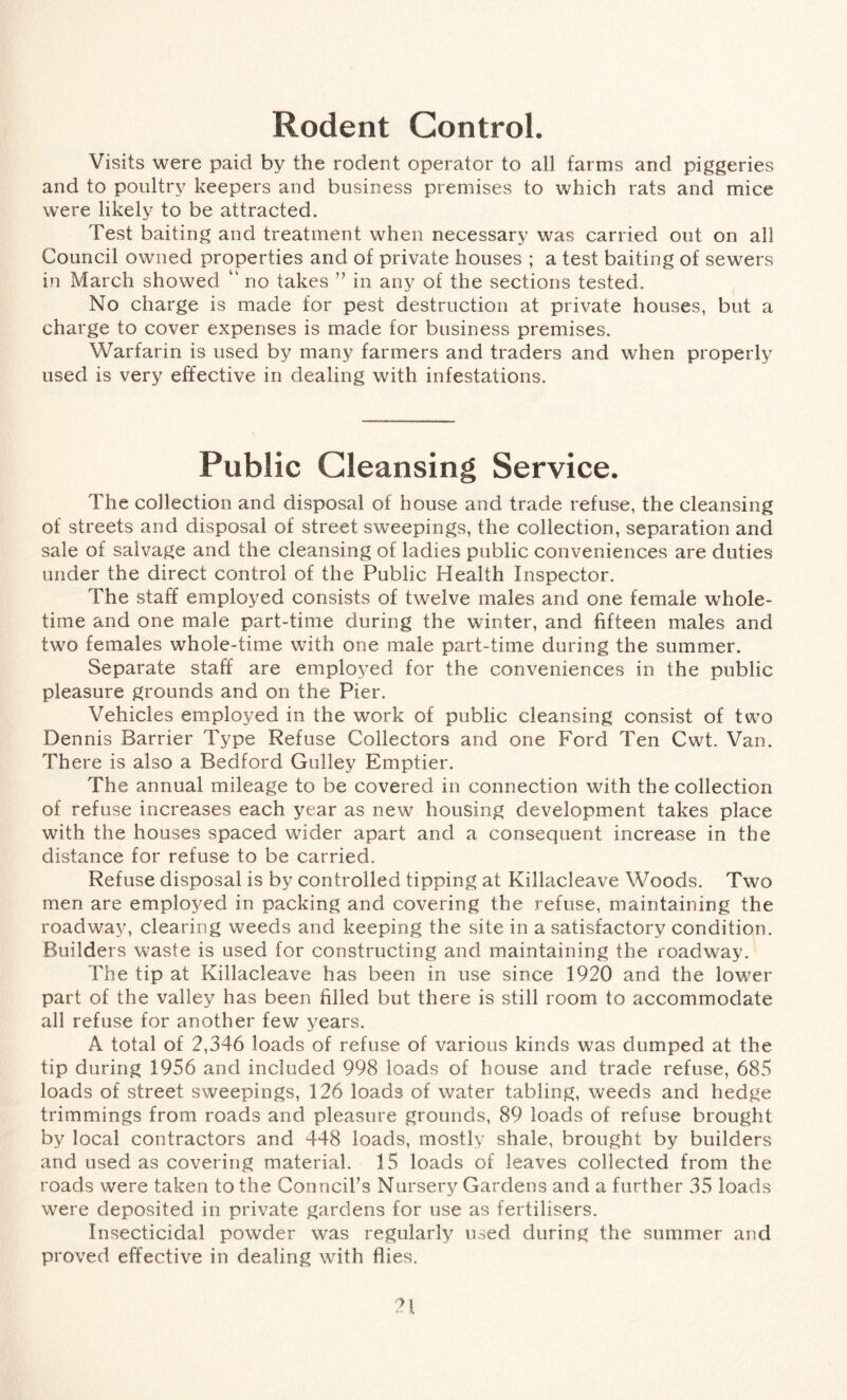 Rodent Control. Visits were paid by the rodent operator to all farms and piggeries and to poultry keepers and business premises to which rats and mice were likely to be attracted. Test baiting and treatment when necessary was carried out on all Council owned properties and of private houses ; a test baiting of sewers in March showed “ no takes ” in any of the sections tested. No charge is made for pest destruction at private houses, but a charge to cover expenses is made for business premises. Warfarin is used by many farmers and traders and when properly used is very effective in dealing with infestations. Public Cleansing Service. The collection and disposal of house and trade refuse, the cleansing of streets and disposal of street sweepings, the collection, separation and sale of salvage and the cleansing of ladies public conveniences are duties under the direct control of the Public Health Inspector. The staff employed consists of twelve males and one female whole- time and one male part-time during the winter, and fifteen males and two females whole-time with one male part-time during the summer. Separate staff are employed for the conveniences in the public pleasure grounds and on the Pier. Vehicles employed in the work of public cleansing consist of two Dennis Barrier Type Refuse Collectors and one Ford Ten Cwt. Van. There is also a Bedford Gulley Emptier. The annual mileage to be covered in connection with the collection of refuse increases each year as new housing development takes place with the houses spaced wider apart and a consequent increase in the distance for refuse to be carried. Refuse disposal is by controlled tipping at Killacleave Woods. Two men are employed in packing and covering the refuse, maintaining the roadway, clearing weeds and keeping the site in a satisfactory condition. Builders waste is used for constructing and maintaining the roadway. The tip at Killacleave has been in use since 1920 and the lower part of the valley has been filled but there is still room to accommodate all refuse for another few years. A total of 2,346 loads of refuse of various kinds was dumped at the tip during 1956 and included 998 loads of house and trade refuse, 685 loads of street sweepings, 126 loads of water tabling, weeds and hedge trimmings from roads and pleasure grounds, 89 loads of refuse brought by local contractors and 448 loads, mostly shale, brought by builders and used as covering material. 15 loads of leaves collected from the roads were taken to the Council’s Nursery Gardens and a further 35 loads were deposited in private gardens for use as fertilisers. Insecticidal powder was regularly used during the summer and proved effective in dealing with flies.