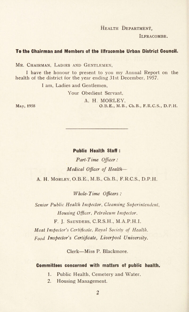 Health Department, Ilfracombe. To the Chairman and Members of the Ilfracombe Urban District Council. Mr. Chairman, Ladies and Gentlemen, I have the honour to present to you my Annual Report on the health of the district for the year ending 31st December, 1957. I am, Ladies and Gentlemen, Your Obedient Servant, A. H. MORLEY, May, 1958 O. B. E., M. B., Ch.B., F. R. C. S., D. P. H. Public Health Staff: Part-Time Officer: Medical Officer of Health— A. H. Morley, O.B.E., M.B., Ch.B., F.R.C.S., D.P.H. Whole-Time Officers : Senior Public Health Inspector, Cleansing Superintendent, Housing Officer, Petroleum Inspector. F. J. Saunders, C.R.S.H., M.A.P.H.I. Meat Inspector's Certificate, Royal Society of Health. Food Inspector s Certificate, Liverpool University. Clerk—Miss P. Blackmore. Committees concerned with matters of public health. 1. Public Health, Cemetery and Water. 2. Housing Management.