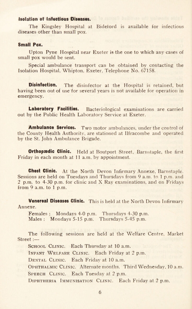 Isolation of Infectious Diseases. The Kingsley Hospital at Bidelord is available for infectious diseases other than small pox. Small Pox. Upton Pyne Hospital near Exeter is the one to which any cases of small pox would be sent. Special ambulance transport can be obtained by contacting the Isolation Hospital, Whipton, Exeter, Telephone No. 67158. Disinfection. The disinfector at the Hospital is retained, but having been out of use for several years is not available for operation in emergency. Laboratory Facilities. Bacteriological examinations are carried out by the Public Health Laboratory Service at Exeter. Ambulance Services. Two motor ambulances, under the control of the County Health Authority, are stationed at Ilfracombe and operated by the St. John Ambulance Brigade. Orthopaedic Clinic. Held at Boutport Street, Barnstaple, the first Friday in each month at 11 a.m. by appointment. Chest Clinic. At the North Devon Infirmary Annexe, Barnstaple. Sessions are held on Tuesdays and Thursdays from 9 a.m. to 1 p.m. and 2 p.m. to 4-30 p.m. for clinic and X Ray examinations, and on Fridays from 9 a.m. to 1 p.m. Venereal Diseases Clinic. This is held at the North Devon Infirmary Annexe. Females : Mondays 4-0 p.m. Thursdays 4-30 p.m. Males : Mondays 5-15 p.m. Thursdays 5-45 p.m. The following sessions are held at the Welfare Centre, Market Street :— School Clinic. Each Thursday at 10 a.m. Infant Welfare Clinic. Each Friday at 2 p.m. Dental Clinic. Each Friday at 10 a.m. Ophthalmic Clinic. Alternate months. Third Wednesday, 10 a.m. Speech Clinic. Each Tuesday at 2 p.m. Diphtheria Immunisation Clinic. Each Friday at 2 p.m.