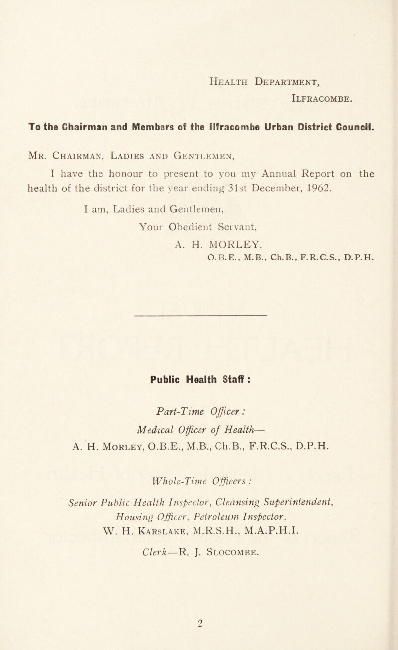 Health Department, Ilfracombe. To the Chairman and Members of the Ilfracombe Urban District Council. Mr. Chairman, Ladies and Gentlemen, I have the honour to present to you my Annual Report on the health of the district for the year ending 31st December, 1962. I am, Ladies and Gentlemen, Your Obedient Servant, A. H. MORLEY, O.B.E., M.B., Ch.B., F.R.C.S., D.P.H. Public Health Staff: Part-Time Officer: Medical Officer of Health— A. H. Morley, O.B.E., M.B., Ch.B., F.R.C.S., D.P.H. Whole-Time Officers : Senior Public Health Inspector, Cleansing Superintendent, Housing Officer, Petroleum Inspector. W. H. Karslake, M.R.S.H., M.A.P.H.I. Clerk—R. J. Slocombe.