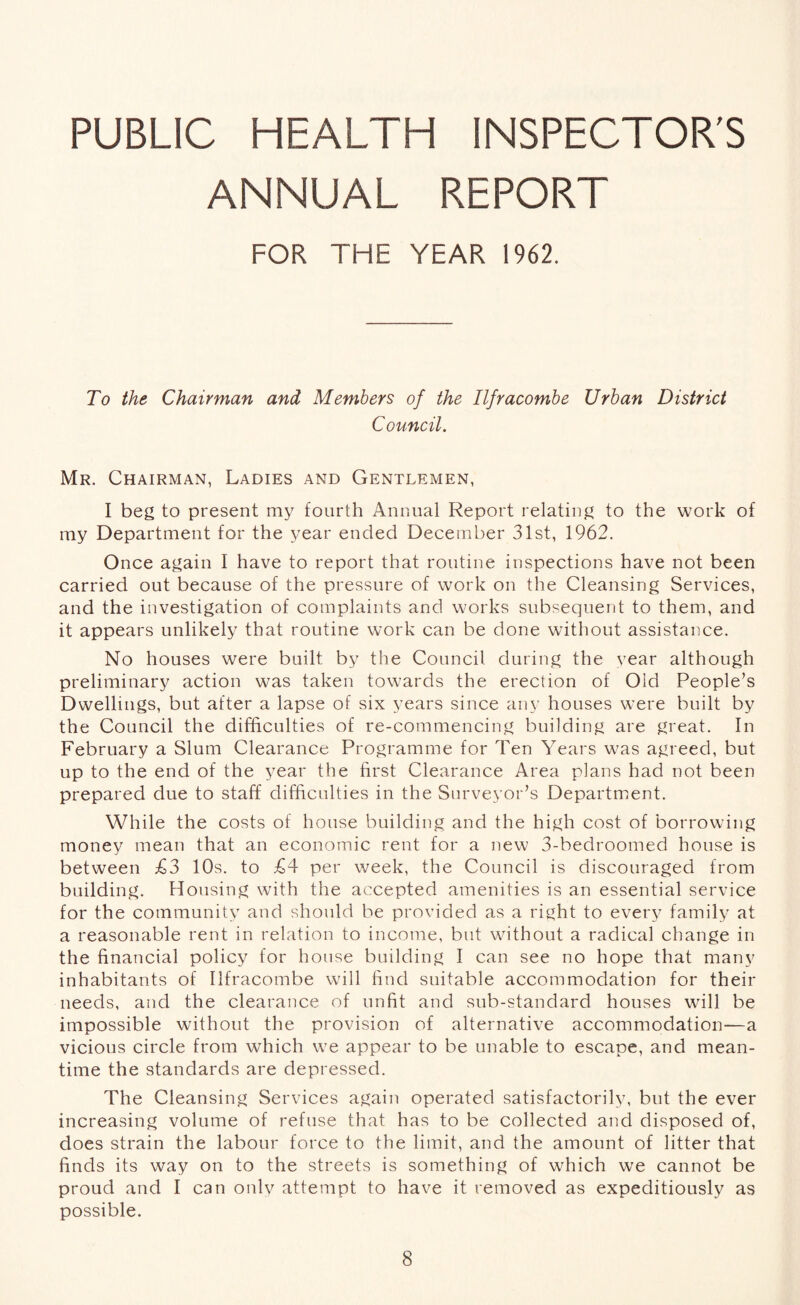 PUBLIC HEALTH INSPECTOR'S ANNUAL REPORT FOR THE YEAR 1962. To the Chairman and Members of the Ilfracombe Urban District Council. Mr. Chairman, Ladies and Gentlemen, I beg to present my fourth Annual Report relating to the work of my Department for the year ended December 31st, 1962. Once again I have to report that routine inspections have not been carried out because of the pressure of work on the Cleansing Services, and the investigation of complaints and works subsequent to them, and it appears unlikely that routine work can be done without assistance. No houses were built by the Council during the Year although preliminary action was taken towards the erection of Old People’s Dwellings, but after a lapse of six years since any houses were built by the Council the difficulties of re-commencing building are great. In February a Slum Clearance Programme for Ten Years was agreed, but up to the end of the year the first Clearance Area plans had not been prepared due to staff difficulties in the Surveyor’s Department. While the costs of house building and the high cost of borrowing money mean that an economic rent for a new 3-bedroomed house is between £3 10s. to £4 per week, the Council is discouraged from building. Housing with the accepted amenities is an essential service for the community and should be provided as a right to every family at a reasonable rent in relation to income, but without a radical change in the financial policy for house building I can see no hope that many inhabitants of Ilfracombe will find suitable accommodation for their needs, and the clearance of unfit and sub-standard houses will be impossible without the provision of alternative accommodation—a vicious circle from which we appear to be unable to escape, and mean- time the standards are depressed. The Cleansing Services again operated satisfactorily, but the ever increasing volume of refuse that has to be collected and disposed of, does strain the labour force to the limit, and the amount of litter that finds its way on to the streets is something of which we cannot be proud and I can only attempt to have it removed as expeditiously as possible.