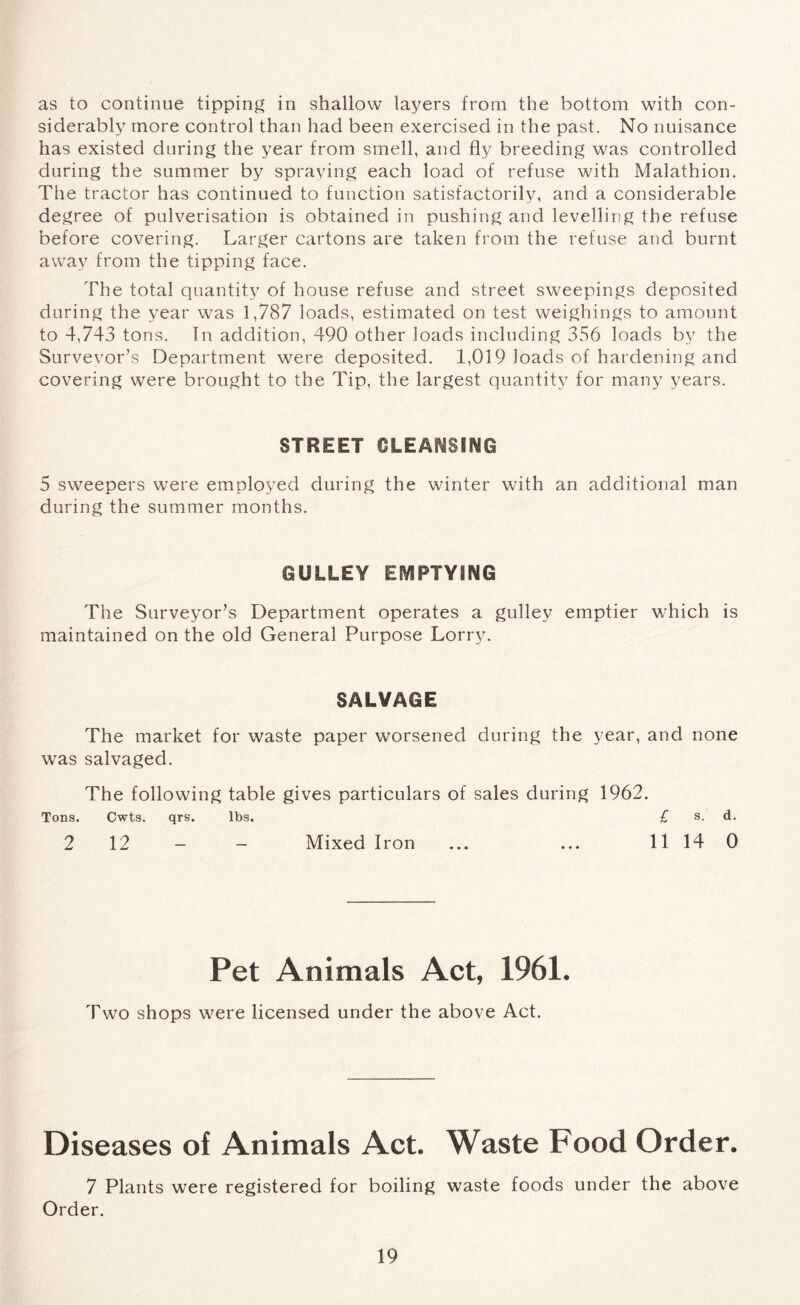 as to continue tipping in shallow layers from the bottom with con- siderably more control than had been exercised in the past. No nuisance has existed during the year from smell, and fly breeding was controlled during the summer by spraying each load of refuse with Malathion. The tractor has continued to function satisfactorily, and a considerable degree of pulverisation is obtained in pushing and levelling the refuse before covering. Larger cartons are taken from the refuse and burnt away from the tipping face. The total quantity of house refuse and street sweepings deposited, during the year was 1,787 loads, estimated on test weighings to amount to 4,743 tons. In addition, 490 other loads including 356 loads by the Survevor’s Department were deposited. 1,019 loads of hardening and covering were brought to the Tip, the largest quantity for many years. STREET CLEANSING 5 sweepers were employed during the winter with an additional man during the summer months. GULLEY EMPTYING The Surveyor’s Department operates a gulley emptier which is maintained on the old General Purpose Lorry. SALVAGE The market for waste paper worsened during the year, and none was salvaged. The following table gives particulars of sales during 1962. Tons. Cwts. qrs. lbs. £ s. d. 2 12 - - Mixed Iron ... ... 11 14 0 Pet Animals Act, 1961. Two shops were licensed under the above Act. Diseases of Animals Act. Waste Food Order. 7 Plants were registered for boiling waste foods under the above Order.