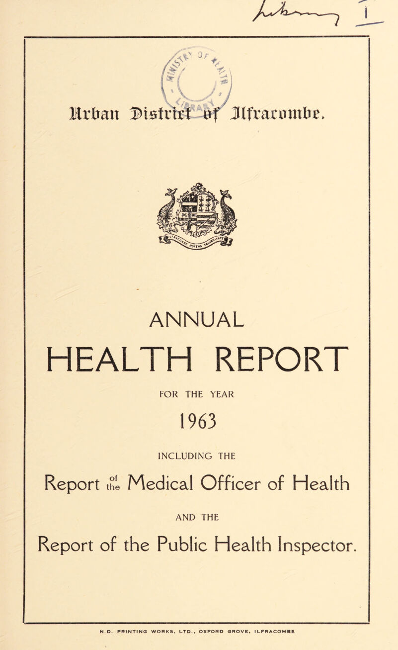 Mrlmtt f>isfr Jlt'vaumttTE. ANNUAL HEALTH REPORT FOR THE YEAR 1963 INCLUDING THE Report the Medical Officer of Health AND THE Report of the Public Health Inspector. N.D. PRINTING WORKS, LTD., OXFORD GROVE, ILFRACOMBE