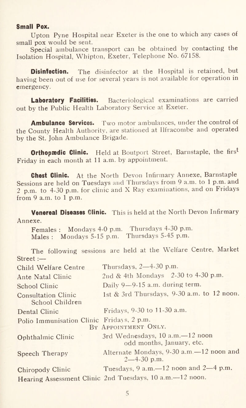 Small Pox. Upton Pyne Hospital near Exeter is the one to which any cases of small pox would be sent. Special ambulance transport can be obtained by contacting the Isolation Hospital, Whipton, Exeter, Telephone No. 67158. Disinfection. The disinfector at the Hospital is retained, but having been out of use for several years is not available for operation in emergency. Laboratory Facilities. Bacteriological examinations are carried out by the Public Health Laboratory Service at Exeter. Ambulance Services. Two motor ambulances, under the control of the County Health Authority, are stationed at Ilfracombe and operated by the St. John Ambulance Brigade. Orthopaedic Clinic. Held at Boutport Street, Barnstaple, the firs* Friday in each month at 11 a.m. by appointment. Chest Clinic. At the North Devon Infirmary Annexe, Barnstaple Sessions are held on Tuesdays and Thursdays from 9 a.m. to 1 p.m. and 2 p.m. to 4-30 p.m. for clinic and X Ray examinations, and on Fridays from 9 a.m. to 1 p.m. Venereal Diseases Clinic. This is held at the North Devon Infirmary Annexe. Females : Mondays 4-0 p.m. Thursdays 4-30 p.m. Males : Mondays 5-15 p.m. Thursdays 5-45 p.m. The following sessions are held at the Welfare Centre, Market Street :— Child Welfare Centre Thursdays, 2-4-30 p.m. Ante Natal Clinic 2nd & 4th Mondays 2-30 to 4-30 p.m. School Clinic Daily 9-9-15 a.m. during term. Consultation Clinic 1st & 3rd Thursdays, 9-30 a.m. to 12 noon. School Children Dental Clinic Fridays, 9-30 to 11-30 a.m. Polio Immunisation Clinic Fridays, 2 p.m. By Appointment Only. 3rd Wednesdays, 10 a.m.—12 noon odd months, January, etc. Alternate Mondays, 9-30 a.m—12 noon and 2—4-30 p.m. Chiropody Clinic Tuesdays, 9 a.m.—12 noon and 2—4 p.m. Hearing Assessment Clinic 2nd Tuesdays, 10 a.m—12 noon. Ophthalmic Clinic Speech Therapy