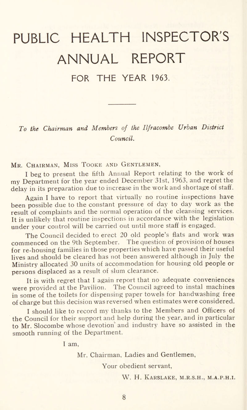 PUBLIC HEALTH INSPECTOR'S ANNUAL REPORT FOR THE YEAR 1963. To the Chairman and Members of the Ilfracombe Urban District Council. Mr. Chairman, Miss Tooke and Gentlemen, I beg to present the fifth Annual Report relating to the work of my Department for the year ended December 31st, 1963, and regret the delay in its preparation due to increase in the work and shortage of staff. Again I have to report that virtually no routine inspections have been possible due to the constant pressure of day to day work as the result of complaints and the normal operation of the cleansing services. It is unlikely that routine inspections in accordance with the legislation under your control will be carried out until more staff is engaged. The Council decided to erect 20 old people’s flats and work was commenced on the 9th September. The question of provision of houses for re-housing families in those properties which have passed their useful lives and should be cleared has not been answered although in July the Ministry allocated 30 units of accommodation for housing old people or persons displaced as a result of slum clearance. It is with regret that I again report that no adequate conveniences were provided at the Pavilion. The Council agreed to instal machines in some of the toilets for dispensing paper towels for handwashing free of charge but this decision was reversed when estimates were considered. I should like to record my thanks to the Members and Officers of the Council for their support and help during the year, and in particular to Mr. Slocombe whose devotion and industry have so assisted in the smooth running of the Department. I am, Mr. Chairman, Ladies and Gentlemen, Your obedient servant, W. H. Karslake, m.r.s.h., m.a.p.h.i.