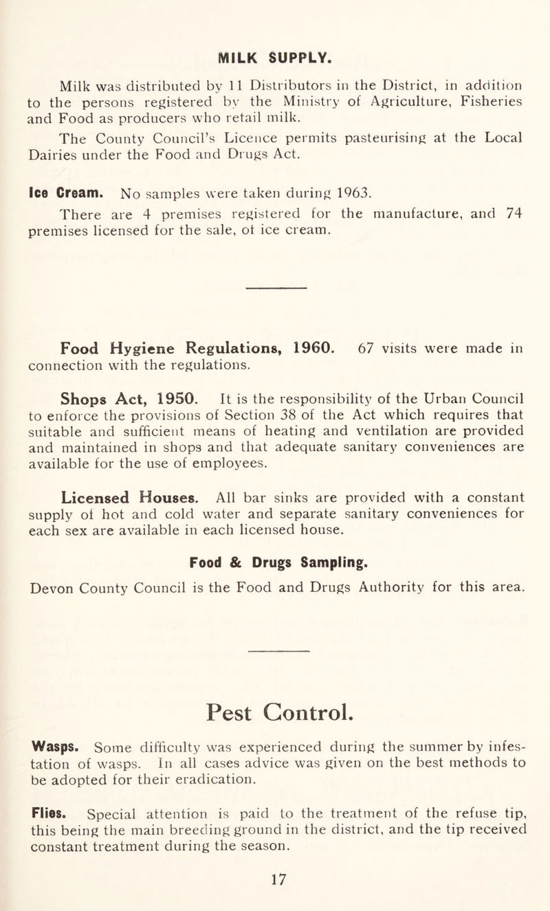 MILK SUPPLY. Milk was distributed by 11 Distributors in the District, in addition to the persons registered by the Ministry of Agriculture, Fisheries and Food as producers who retail milk. The County Council’s Licence permits pasteurising at the Local Dairies under the Food and Drugs Act. Ice Cream. No samples were taken during 1963. There are 4 premises registered for the manufacture, and 74 premises licensed for the sale, ot ice cream. Food Hygiene Regulations, 1960. 67 visits were made in connection with the regulations. Shops Act, 1950. It is the responsibility of the Urban Council to enforce the provisions of Section 38 of the Act which requires that suitable and sufficient means of heating and ventilation are provided and maintained in shops and that adequate sanitary conveniences are available for the use of employees. Licensed Houses. All bar sinks are provided with a constant supply of hot and cold water and separate sanitary conveniences for each sex are available in each licensed house. Food & Drugs Sampling. Devon County Council is the Food and Drugs Authority for this area. Pest Control. Wasps. Some difficulty was experienced during the summer by infes- tation of wasps. In all cases advice was given on the best methods to be adopted for their eradication. Flies. Special attention is paid to the treatment of the refuse tip, this being the main breeding ground in the district, and the tip received constant treatment during the season.