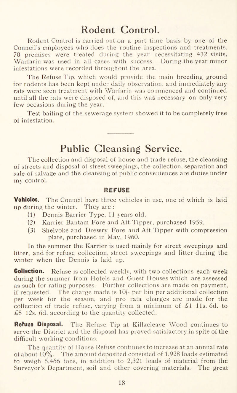 Rodent Control. Rodent Control is carried out on a part time basis by one of the Councirs employees who does the routine inspections and treatments. 70 premises were treated during the year necessitating 432 visits. Warfarin was used in all cases with success. During the year minor infestations were recorded throughout the area. The Refuse Tip, which would provide the main breeding ground for rodents has been kept under daily observation, and immediately any rats were seen treatment with Warfarin was commenced and continued until all the rats were disposed of, and this was necessary on only very few occasions during the year. Test baiting of the sewerage system showed it to be completely free of infestation. Public Cleansing Service. The collection and disposal of house and trade refuse, the cleansing of streets and disposal of street sweepings, the collection, separation and sale of salvage and the cleansing of public conveniences are duties under my control. REFUSE Vehicles. The Council have three vehicles in use, one of which is laid up during the winter. They are : (1) Dennis Barrier Type, 11 years old. (2) Karrier Bantam Fore and Aft Tipper, purchased 1959. (3) Shelvoke and Drewry Fore and Aft Tipper with compression plate, purchased in May, 1960. In the summer the Karrier is used mainly for street sweepings and litter, and for refuse collection, street sweepings and litter during the winter when the Dennis is laid up. Collection. Refuse is collected weekly, with two collections each week during the summer from Hotels and Guest Houses which are assessed as such for rating purposes. Further collections are made on payment, if requested. The charge made is 10/- per bin per additional collection per week for the season, and pro rata charges are made for the collection of trade refuse, varying from a minimum of £1 11s. 6d. to £5 12s. 6d, according to the quantity collected. Refuse Disposal. The Refuse Tip at Killacleave Wood continues to serve the District and the disposal has proved satisfactory in spite of the difficult working conditions. The quantity of House Refuse continues to increase at an annual rate of about 10%. The amount deposited consisted of 1,928 loads estimated to weigh 5,466 tons, in addition to 2,321 loads of material from the Surveyor’s Department, soil and other covering materials. The great